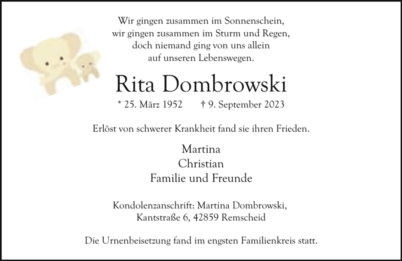 <p>Wir gingen zusammen im Sonnenschein,<br />wir gingen zusammen im Sturm und Regen,<br />doch niemand ging von uns allein<br />auf unseren Lebenswegen.</p><p>Rita Dombrowski<br />* 25. März 1952</p><p>† 9. September 2023</p><p>Erlöst von schwerer Krankheit fand sie ihren Frieden.</p><p>Martina<br />Christian<br />Familie und Freunde<br />Kondolenzanschrift: Martina Dombrowski,<br />Kantstraße 6, 42859 Remscheid<br />Die Urnenbeisetzung fand im engsten Familienkreis statt.</p>