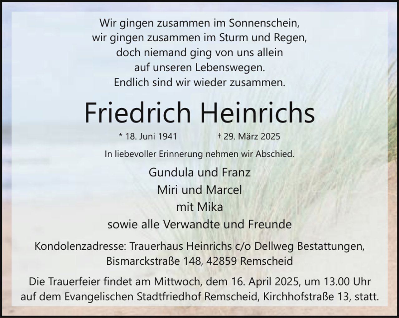 <p>Wir gingen zusammen im Sonnenschein,<br />wir gingen zusammen im Sturm und Regen,<br />doch niemand ging von uns allein<br />auf unseren Lebenswegen.<br />Endlich sind wir wieder zusammen.</p><p>Friedrich Heinrichs<br />* 18. Juni 1941</p><p>† 29. März 2025</p><p>In liebevoller Erinnerung nehmen wir Abschied.</p><p>Gundula und Franz<br />Miri und Marcel<br />mit Mika<br />sowie alle Verwandte und Freunde<br />Kondolenzadresse: Trauerhaus Heinrichs c/o Dellweg Bestattungen,<br />Bismarckstraße 148, 42859 Remscheid<br />Die Trauerfeier findet am Mittwoch, dem 16. April 2025, um 13.00 Uhr<br />auf dem Evangelischen Stadtfriedhof Remscheid, Kirchhofstraße 13, statt.</p>