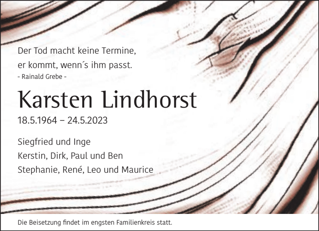 <p>Der Tod macht keine Termine,<br />er kommt, wenn´s ihm passt.<br />- Rainald Grebe -</p><p>Karsten Lindhorst</p><p>18.5.1964 – 24.5.2023<br />Siegfried und Inge</p><p>Kerstin, Dirk, Paul und Ben<br />Stephanie, René, Leo und Maurice</p><p>Die Beisetzung ﬁndet im engsten Familienkreis statt.</p>