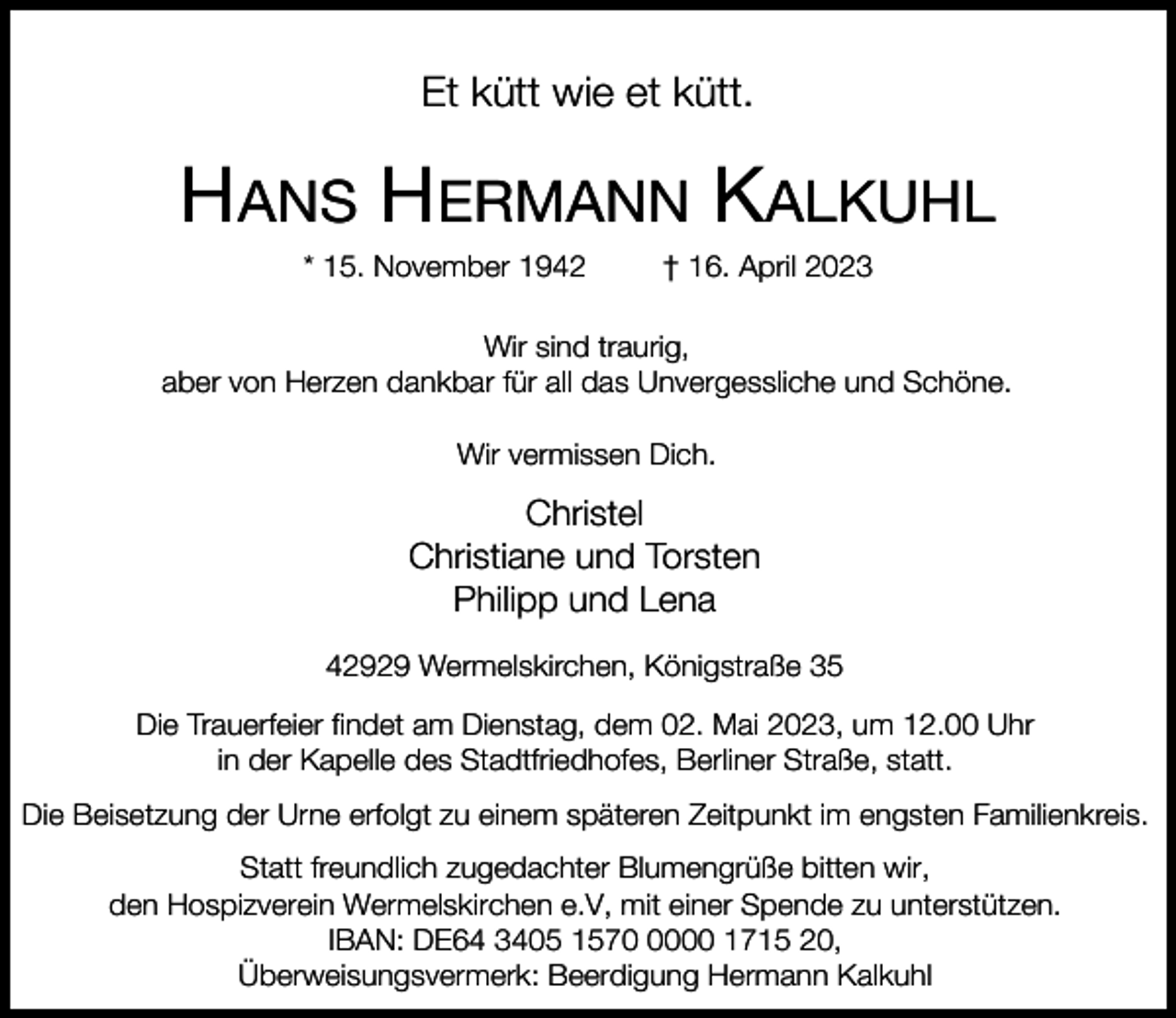 <p>Et kütt wie et kütt.</p><p>HANS HERMANN KALKUHL<br />* 15. November 1942</p><p>† 16. April 2023</p><p>Wir sind traurig,<br />aber von Herzen dankbar für all das Unvergessliche und Schöne.<br />Wir vermissen Dich.</p><p>Christel<br />Christiane und Torsten<br />Philipp und Lena<br />42929 Wermelskirchen, Königstraße 35<br />Die Trauerfeier findet am Dienstag, dem 02. Mai 2023, um 12.00 Uhr<br />in der Kapelle des Stadtfriedhofes, Berliner Straße, statt.<br />Die Beisetzung der Urne erfolgt zu einem späteren Zeitpunkt im engsten Familienkreis.<br />Statt freundlich zugedachter Blumengrüße bitten wir,<br />den Hospizverein Wermelskirchen e.V, mit einer Spende zu unterstützen.<br />IBAN: DE64 3405 157000 1715 20,<br />Überweisungsvermerk: Beerdigung Hermann Kalkuhl</p>