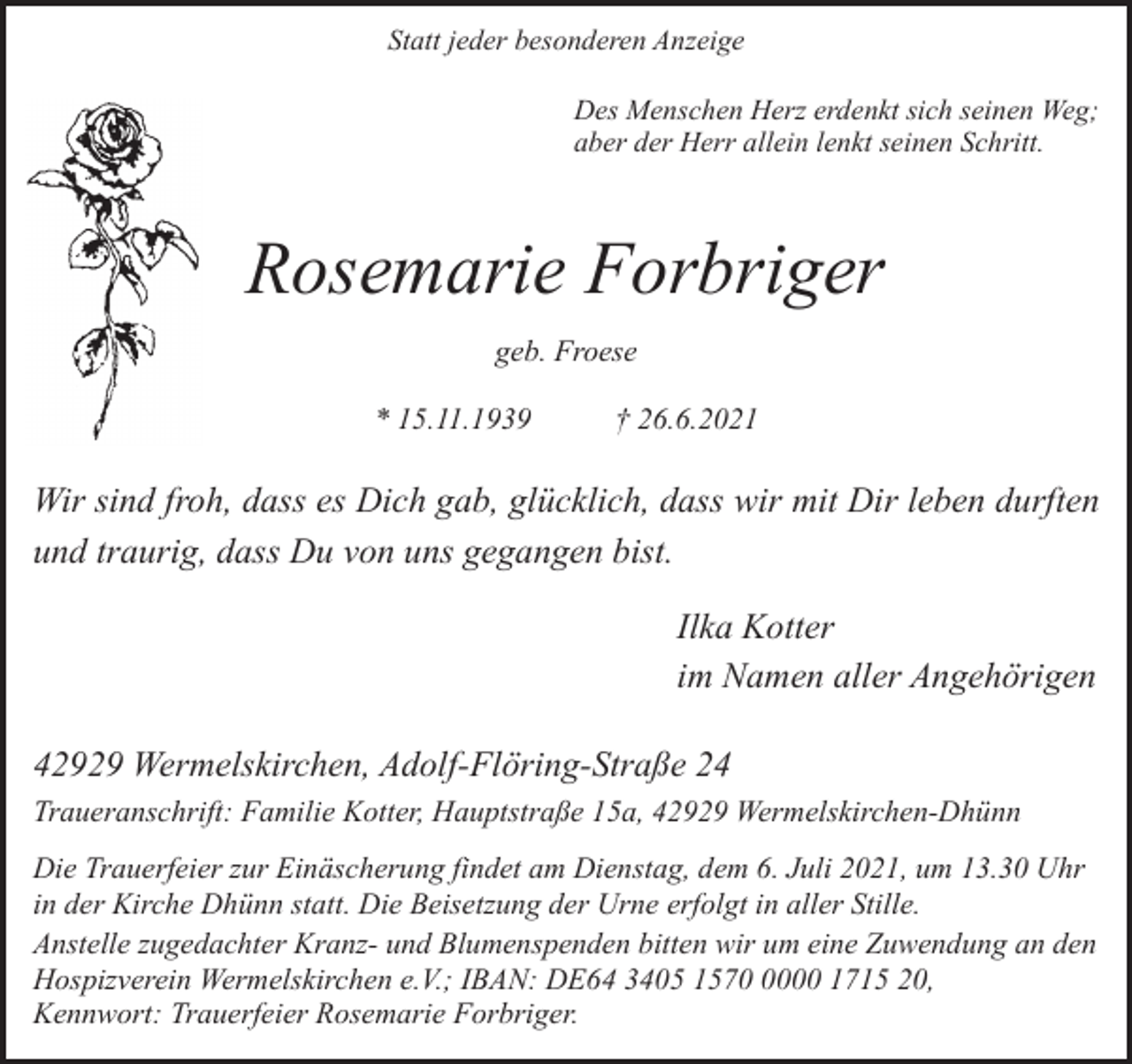<p>Statt jeder besonderen Anzeige<br />Des Menschen Herz erdenkt sich seinen Weg;<br />aber der Herr allein lenkt seinen Schritt.</p><p>Rosemarie Forbriger<br />geb. Froese<br />* 15.11.1939</p><p>† 26.6.2021</p><p>Wir sind froh, dass es Dich gab, glücklich, dass wir mit Dir leben durften<br />und traurig, dass Du von uns gegangen bist.<br />Ilka Kotter<br />im Namen aller Angehörigen<br />42929 Wermelskirchen, Adolf-Flöring-Straße 24<br />Traueranschrift: Familie Kotter, Hauptstraße 15a, 42929 Wermelskirchen-Dhünn<br />Die Trauerfeier zur Einäscherung findet am Dienstag, dem 6. Juli 2021, um 13.30 Uhr<br />in der Kirche Dhünn statt. Die Beisetzung der Urne erfolgt in aller Stille.<br />Anstelle zugedachter Kranz- und Blumenspenden bitten wir um eine Zuwendung an den<br />Hospizverein Wermelskirchen e.V.; IBAN: DE64 3405 157000 1715 20,<br />Kennwort: Trauerfeier Rosemarie Forbriger.</p>