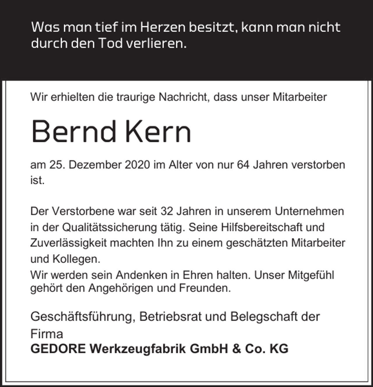 <p>Was man tief im Herzen besitzt, kann man nicht<br />durch den Tod verlieren.</p><p>Wir erhielten die traurige Nachricht, dass unser Mitarbeiter</p><p>Bernd Kern<br />am 25. Dezember 2020 im Alter von nur 64 Jahren verstorben<br />ist.<br />Der Verstorbene war seit 32 Jahren in unserem Unternehmen<br />in der Qualitätssicherung tätig. Seine Hilfsbereitschaft und<br />Zuverlässigkeit machten Ihn zu einem geschätzten Mitarbeiter<br />und Kollegen.<br />Wir werden sein Andenken in Ehren halten. Unser Mitgefühl<br />gehört den Angehörigen und Freunden.</p><p>Geschäftsführung, Betriebsrat und Belegschaft der<br />Firma<br />GEDORE Werkzeugfabrik GmbH &amp; Co. KG</p>