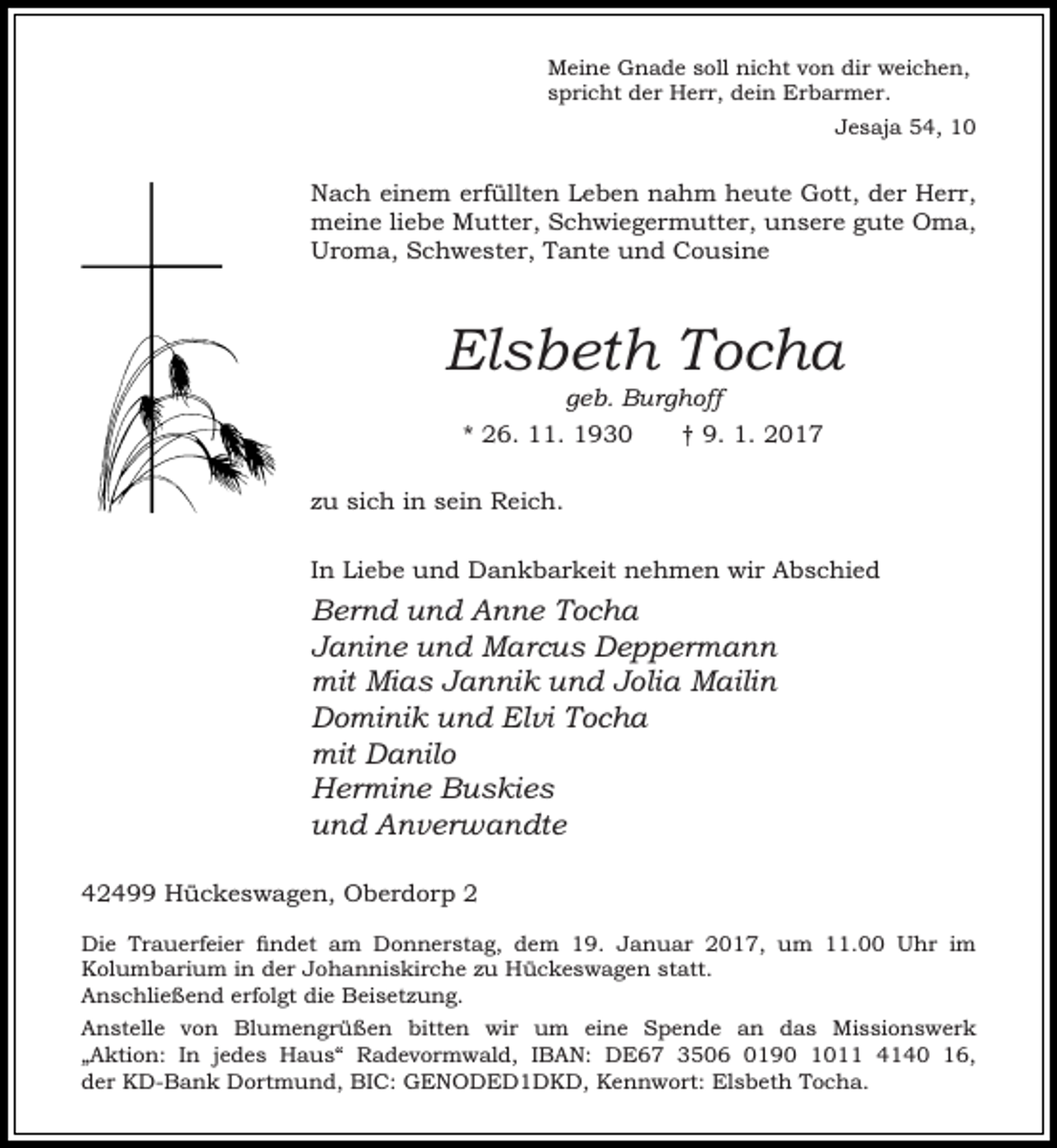 <p>Meine Gnade soll nicht von dir weichen,<br />spricht der Herr, dein Erbarmer.<br />Jesaja 54, 10</p><p>Nach einem erfüllten Leben nahm heute Gott, der Herr,<br />meine liebe Mutter, Schwiegermutter, unsere gute Oma,<br />Uroma, Schwester, Tante und Cousine</p><p>Elsbeth Tocha<br />geb. Burghoff</p><p>* 26. 11. 1930</p><p>† 9. 1. 2017</p><p>zu sich in sein Reich.<br />In Liebe und Dankbarkeit nehmen wir Abschied</p><p>Bernd und Anne Tocha<br />Janine und Marcus Deppermann<br />mit Mias Jannik und Jolia Mailin<br />Dominik und Elvi Tocha<br />mit Danilo<br />Hermine Buskies<br />und Anverwandte<br />42499 Hückeswagen, Oberdorp 2<br />Die Trauerfeier findet am Donnerstag, dem 19. Januar 2017, um 11.00 Uhr im<br />Kolumbarium in der Johanniskirche zu Hückeswagen statt.<br />Anschließend erfolgt die Beisetzung.<br />Anstelle von Blumengrüßen bitten wir um eine Spende an das Missionswerk<br />„Aktion: In jedes Haus“ Radevormwald, IBAN: DE67 3506 0190 1011 4140 16,<br />der KD-Bank Dortmund, BIC: GENODED1DKD, Kennwort: Elsbeth Tocha.</p>