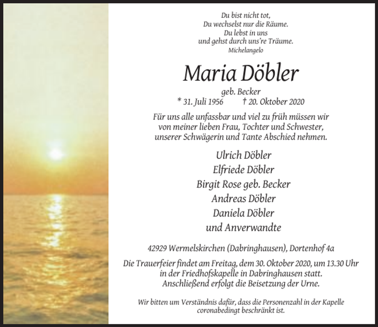 <p>Du bist nicht tot,<br />Du wechselst nur die Räume.<br />Du lebst in uns<br />und gehst durch uns’re Träume.<br />Michelangelo</p><p>Maria Döbler<br />geb. Becker<br />* 31. Juli 1956<br />† 20. Oktober 2020<br />Für uns alle unfassbar und viel zu früh müssen wir<br />von meiner lieben Frau, Tochter und Schwester,<br />unserer Schwägerin und Tante Abschied nehmen.</p><p>Ulrich Döbler<br />Elfriede Döbler<br />Birgit Rose geb. Becker<br />Andreas Döbler<br />Daniela Döbler<br />und Anverwandte<br />42929 Wermelskirchen (Dabringhausen), Dortenhof 4a<br />Die Trauerfeier findet am Freitag, dem 30. Oktober 2020, um 13.30 Uhr<br />in der Friedhofskapelle in Dabringhausen statt.<br />Anschließend erfolgt die Beisetzung der Urne.<br />Wir bitten um Verständnis dafür, dass die Personenzahl in der Kapelle<br />coronabedingt beschränkt ist.</p>