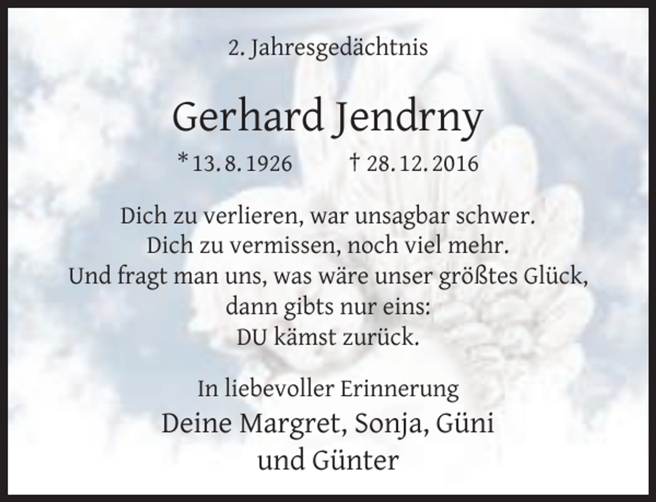 <p>2. Jahresgedächtnis</p><p>Gerhard Jendrny<br />* 13. 8. 1926</p><p>† 28. 12. 2016</p><p>Dich zu verlieren, war unsagbar schwer.<br />Dich zu vermissen, noch viel mehr.<br />Und fragt man uns, was wäre unser größtes Glück,<br />dann gibts nur eins:<br />DU kämst zurück.<br />In liebevoller Erinnerung</p><p>Deine Margret, Sonja, Güni<br />und Günter</p>