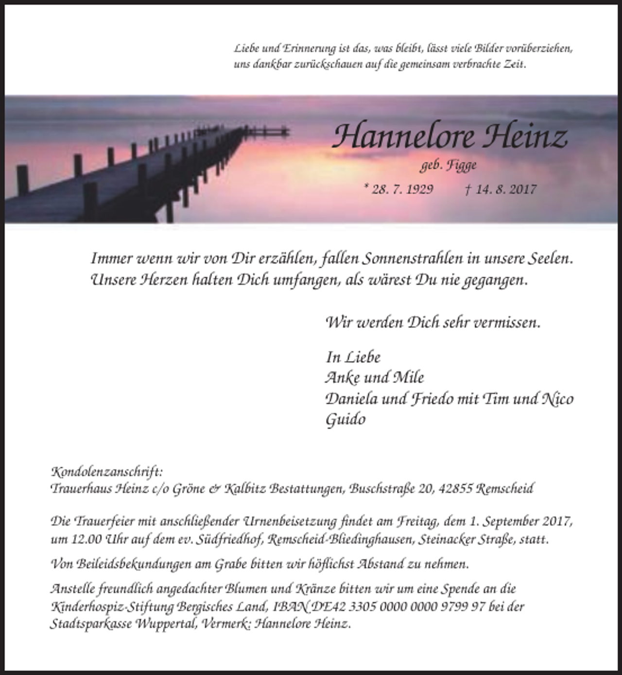 <p>Liebe und Erinnerung ist das, was bleibt, lässt viele Bilder vorüberziehen,<br />uns dankbar zurückschauen auf die gemeinsam verbrachte Zeit.</p><p>Hannelore Heinz<br />geb. Figge<br />* 28. 7. 1929</p><p>† 14. 8. 2017</p><p>Immer wenn wir von Dir erzählen, fallen Sonnenstrahlen in unsere Seelen.<br />Unsere Herzen halten Dich umfangen, als wärest Du nie gegangen.<br />Wir werden Dich sehr vermissen.<br />In Liebe<br />Anke und Mile<br />Daniela und Friedo mit Tim und Nico<br />Guido<br />Kondolenzanschrift:<br />Trauerhaus Heinz c/o Gröne &amp; Kalbitz Bestattungen, Buschstraße 20, 42855 Remscheid<br />Die Trauerfeier mit anschließender Urnenbeisetzung findet am Freitag, dem 1. September 2017,<br />um 12.00 Uhr auf dem ev. Südfriedhof, Remscheid-Bliedinghausen, Steinacker Straße, statt.<br />Von Beileidsbekundungen am Grabe bitten wir höflichst Abstand zu nehmen.<br />Anstelle freundlich angedachter Blumen und Kränze bitten wir um eine Spende an die<br />Kinderhospiz-Stiftung Bergisches Land, IBAN DE42 3305 9797 bei der<br />Stadtsparkasse Wuppertal, Vermerk: Hannelore Heinz.</p>