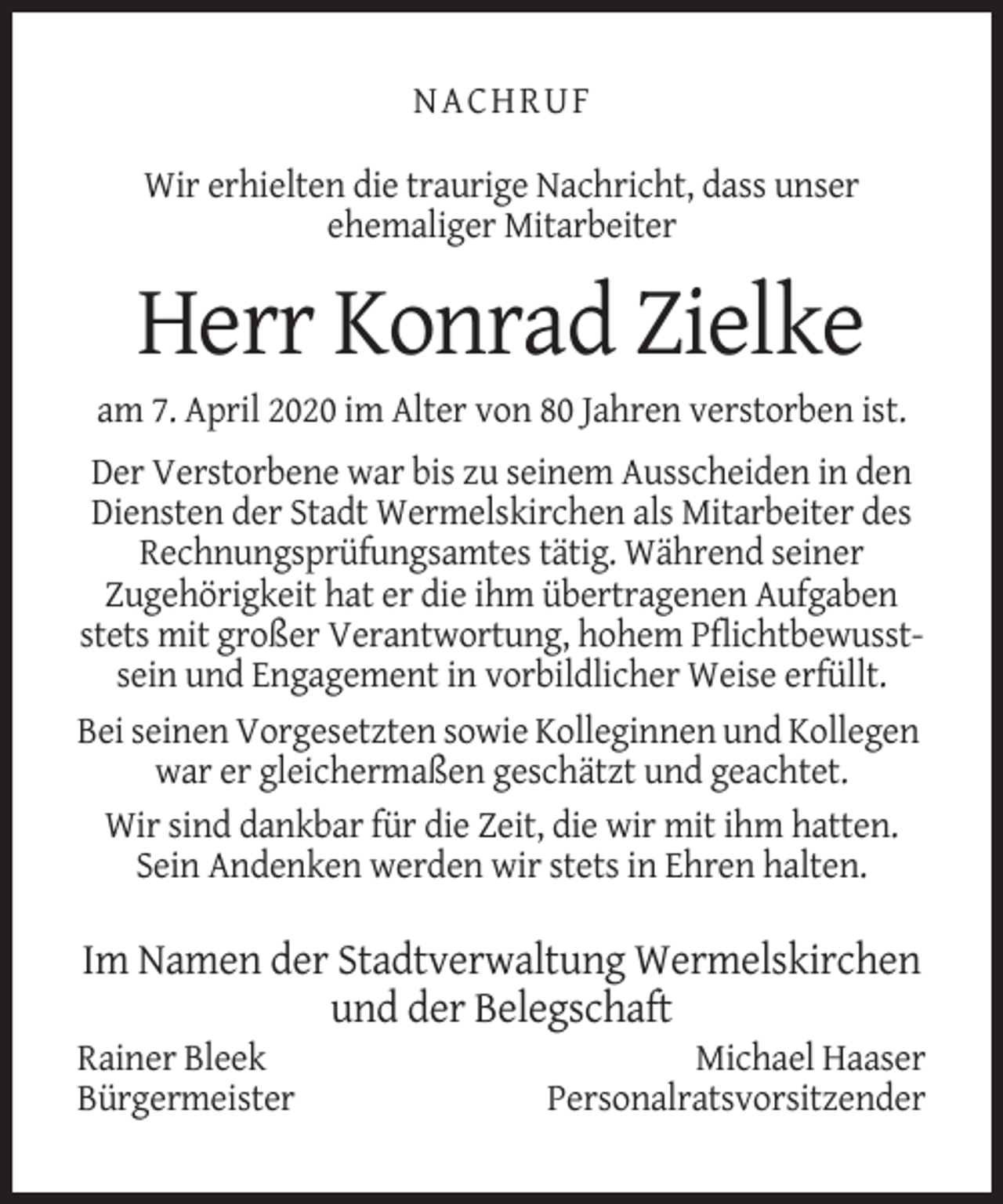 <p>NACHRUF<br />Wir erhielten die traurige Nachricht, dass unser<br />ehemaliger Mitarbeiter</p><p>Herr Konrad Zielke<br />am 7. April 2020 im Alter von 80 Jahren verstorben ist.<br />Der Verstorbene war bis zu seinem Ausscheiden in den<br />Diensten der Stadt Wermelskirchen als Mitarbeiter des<br />Rechnungsprüfungsamtes tätig. Während seiner<br />Zugehörigkeit hat er die ihm übertragenen Aufgaben<br />stets mit großer Verantwortung, hohem Pflichtbewusstsein und Engagement in vorbildlicher Weise erfüllt.<br />Bei seinen Vorgesetzten sowie Kolleginnen und Kollegen<br />war er gleichermaßen geschätzt und geachtet.<br />Wir sind dankbar für die Zeit, die wir mit ihm hatten.<br />Sein Andenken werden wir stets in Ehren halten.</p><p>Im Namen der Stadtverwaltung Wermelskirchen<br />und der Belegschaft<br />Rainer Bleek<br />Bürgermeister</p><p>Michael Haaser<br />Personalratsvorsitzender</p>