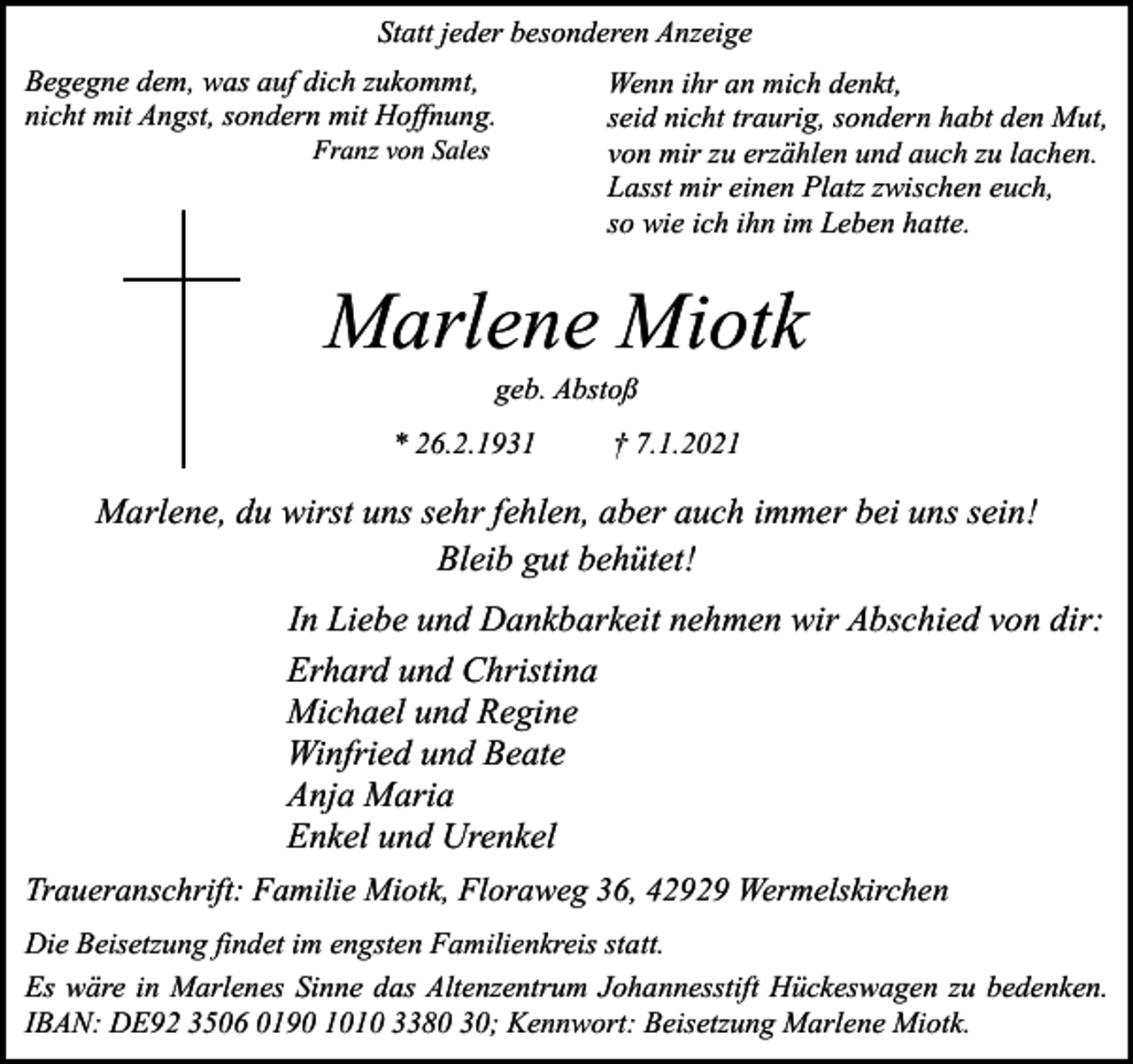 <p>Statt jeder besonderen Anzeige<br />Begegne dem, was auf dich zukommt,<br />nicht mit Angst, sondern mit Hoffnung.<br />Franz von Sales</p><p>Wenn ihr an mich denkt,<br />seid nicht traurig, sondern habt den Mut,<br />von mir zu erzählen und auch zu lachen.<br />Lasst mir einen Platz zwischen euch,<br />so wie ich ihn im Leben hatte.</p><p>Marlene Miotk<br />geb. Abstoß</p><p>* 26.2.1931</p><p>† 7.1.2021</p><p>Marlene, du wirst uns sehr fehlen, aber auch immer bei uns sein!<br />Bleib gut behütet!<br />In Liebe und Dankbarkeit nehmen wir Abschied von dir:<br />Erhard und Christina<br />Michael und Regine<br />Winfried und Beate<br />Anja Maria<br />Enkel und Urenkel<br />Traueranschrift: Familie Miotk, Floraweg 36, 42929 Wermelskirchen<br />Die Beisetzung findet im engsten Familienkreis statt.<br />Es wäre in Marlenes Sinne das Altenzentrum Johannesstift Hückeswagen zu bedenken.<br />IBAN: DE92 3506 0190 1010 3380 30; Kennwort: Beisetzung Marlene Miotk.</p>