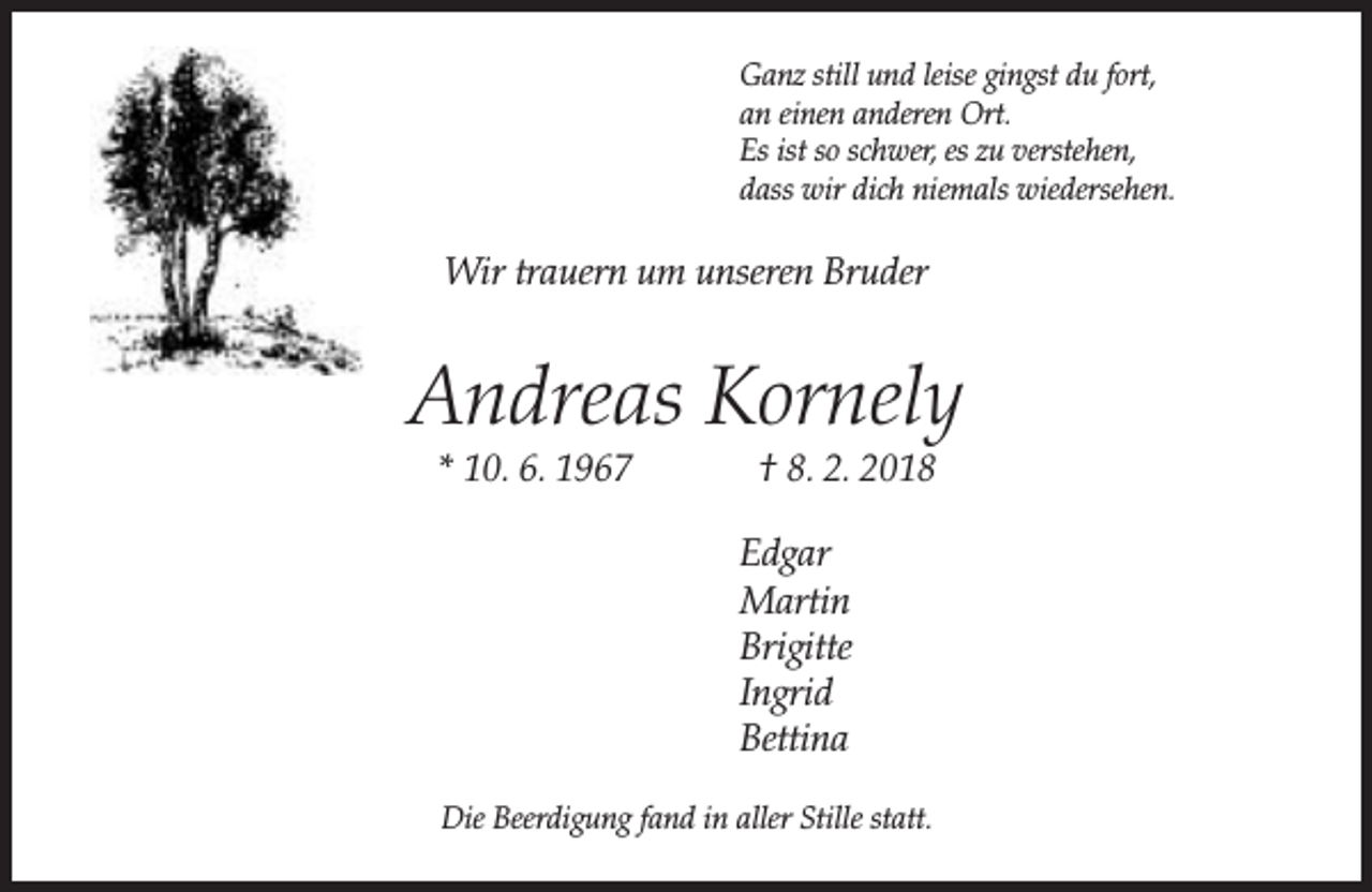 <p>Ganz still und leise gingst du fort,<br />an einen anderen Ort.<br />Es ist so schwer, es zu verstehen,<br />dass wir dich niemals wiedersehen.</p><p>Wir trauern um unseren Bruder</p><p>Andreas Kornely<br />* 10. 6. 1967</p><p>† 8. 2. 2018</p><p>Edgar<br />Martin<br />Brigitte<br />Ingrid<br />Bettina<br />Die Beerdigung fand in aller Stille statt.</p>