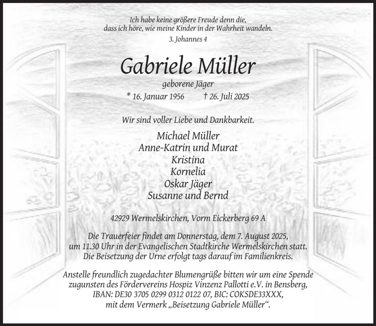 <p>Ich habe keine größere Freude denn die,<br />dass ich höre, wie meine Kinder in der Wahrheit wandeln.<br />3. Johannes 4</p><p>Gabriele Müller<br />geborene Jäger<br />* 16. Januar 1956<br />† 26. Juli 2025<br />Wir sind voller Liebe und Dankbarkeit.</p><p>Michael Müller<br />Anne-Katrin und Murat<br />Kristina<br />Kornelia<br />Oskar Jäger<br />Susanne und Bernd<br />42929 Wermelskirchen, Vorm Eickerberg 69 A<br />Die Trauerfeier findet am Donnerstag, dem 7. August 2025,<br />um 11.30 Uhr in der Evangelischen Stadtkirche Wermelskirchen statt.<br />Die Beisetzung der Urne erfolgt tags darauf im Familienkreis.<br />Anstelle freundlich zugedachter Blumengrüße bitten wir um eine Spende<br />zugunsten des Fördervereins Hospiz Vinzenz Pallotti e.V. in Bensberg,<br />IBAN: DE30 3705 0299 0312 0122 07, BIC: COKSDE33XXX,<br />mit dem Vermerk „Beisetzung Gabriele Müller“.</p>