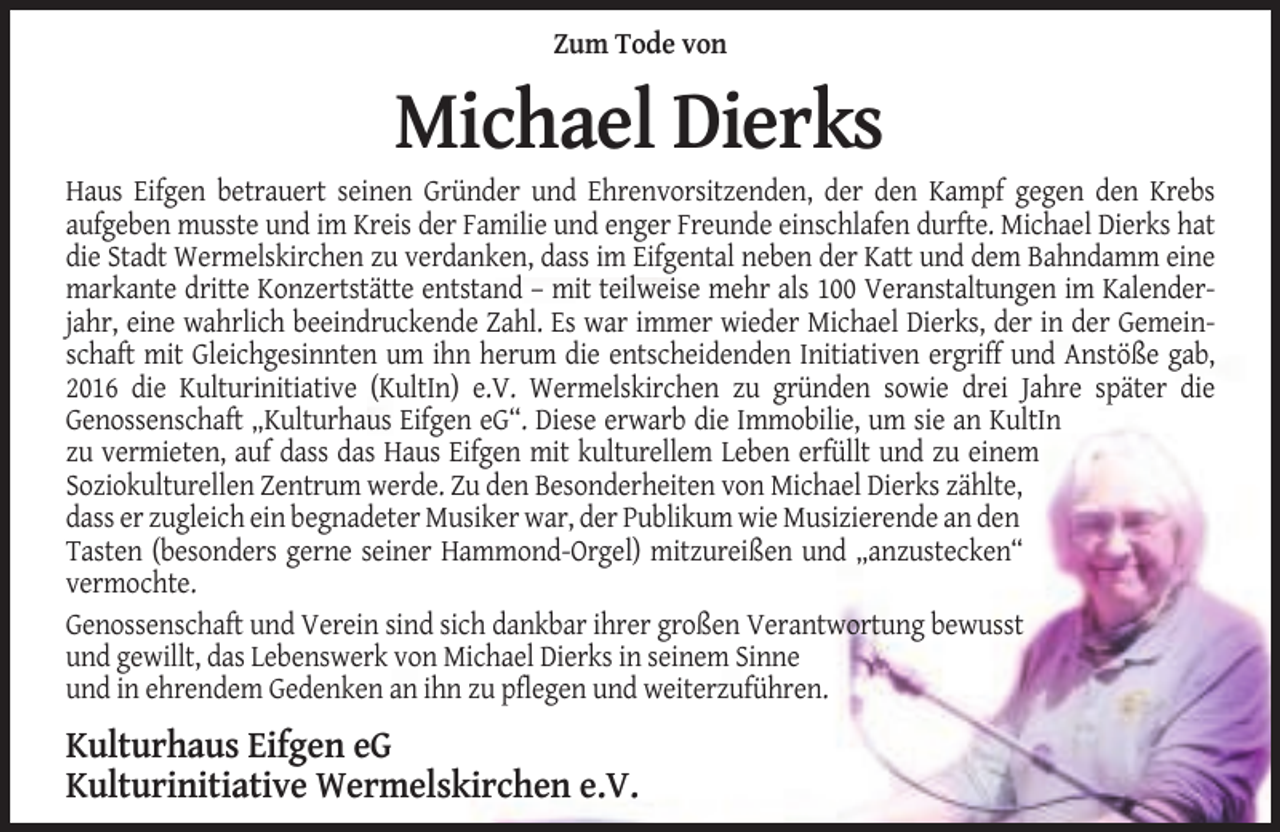 <p>Zum Tode von</p><p>Michael Dierks<br />Haus Eifgen betrauert seinen Gründer und Ehrenvorsitzenden, der den Kampf gegen den Krebs<br />aufgeben musste und im Kreis der Familie und enger Freunde einschlafen durfte. Michael Dierks hat<br />die Stadt Wermelskirchen zu verdanken, dass im Eifgental neben der Katt und dem Bahndamm eine<br />markante dritte Konzertstätte entstand – mit teilweise mehr als 100 Veranstaltungen im Kalenderjahr, eine wahrlich beeindruckende Zahl. Es war immer wieder Michael Dierks, der in der Gemeinschaft mit Gleichgesinnten um ihn herum die entscheidenden Initiativen ergriff und Anstöße gab,<br />2016 die Kulturinitiative (KultIn) e.V. Wermelskirchen zu gründen sowie drei Jahre später die<br />Genossenschaft „Kulturhaus Eifgen eG“. Diese erwarb die Immobilie, um sie an KultIn<br />zu vermieten, auf dass das Haus Eifgen mit kulturellem Leben erfüllt und zu einem<br />Soziokulturellen Zentrum werde. Zu den Besonderheiten von Michael Dierks zählte,<br />dass er zugleich ein begnadeter Musiker war, der Publikum wie Musizierende an den<br />Tasten (besonders gerne seiner Hammond-Orgel) mitzureißen und „anzustecken“<br />vermochte.<br />Genossenschaft und Verein sind sich dankbar ihrer großen Verantwortung bewusst<br />und gewillt, das Lebenswerk von Michael Dierks in seinem Sinne<br />und in ehrendem Gedenken an ihn zu pflegen und weiterzuführen.</p><p>Kulturhaus Eifgen eG<br />Kulturinitiative Wermelskirchen e.V.</p>