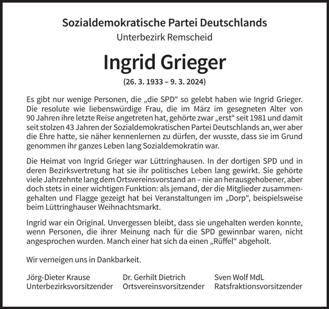 <p>Sozialdemokratische Partei Deutschlands<br />Unterbezirk Remscheid</p><p>Ingrid Grieger<br />(26. 3. 1933 – 9. 3. 2024)<br />Es gibt nur wenige Personen, die „die SPD“ so gelebt haben wie Ingrid Grieger.<br />Die resolute wie liebenswürdige Frau, die im März im gesegneten Alter von<br />90 Jahren ihre letzte Reise angetreten hat, gehörte zwar „erst“ seit 1981 und damit<br />seit stolzen 43 Jahren der Sozialdemokratischen Partei Deutschlands an, wer aber<br />die Ehre hatte, sie näher kennenlernen zu dürfen, der wusste, dass sie im Grund<br />genommen ihr ganzes Leben lang Sozialdemokratin war.<br />Die Heimat von Ingrid Grieger war Lüttringhausen. In der dortigen SPD und in<br />deren Bezirksvertretung hat sie ihr politisches Leben lang gewirkt. Sie gehörte<br />viele Jahrzehnte lang dem Ortsvereinsvorstand an – nie an herausgehobener, aber<br />doch stets in einer wichtigen Funktion: als jemand, der die Mitglieder zusammengehalten und Flagge gezeigt hat bei Veranstaltungen im „Dorp“, beispielsweise<br />beim Lüttringhauser Weihnachtsmarkt.<br />Ingrid war ein Original. Unvergessen bleibt, dass sie ungehalten werden konnte,<br />wenn Personen, die ihrer Meinung nach für die SPD gewinnbar waren, nicht<br />angesprochen wurden. Manch einer hat sich da einen „Rüffel“ abgeholt.<br />Wir verneigen uns in Dankbarkeit.<br />Jörg-Dieter Krause<br />Unterbezirksvorsitzender</p><p>Dr. Gerhilt Dietrich<br />Ortsvereinsvorsitzender</p><p>Sven Wolf MdL<br />Ratsfraktionsvorsitzender</p>