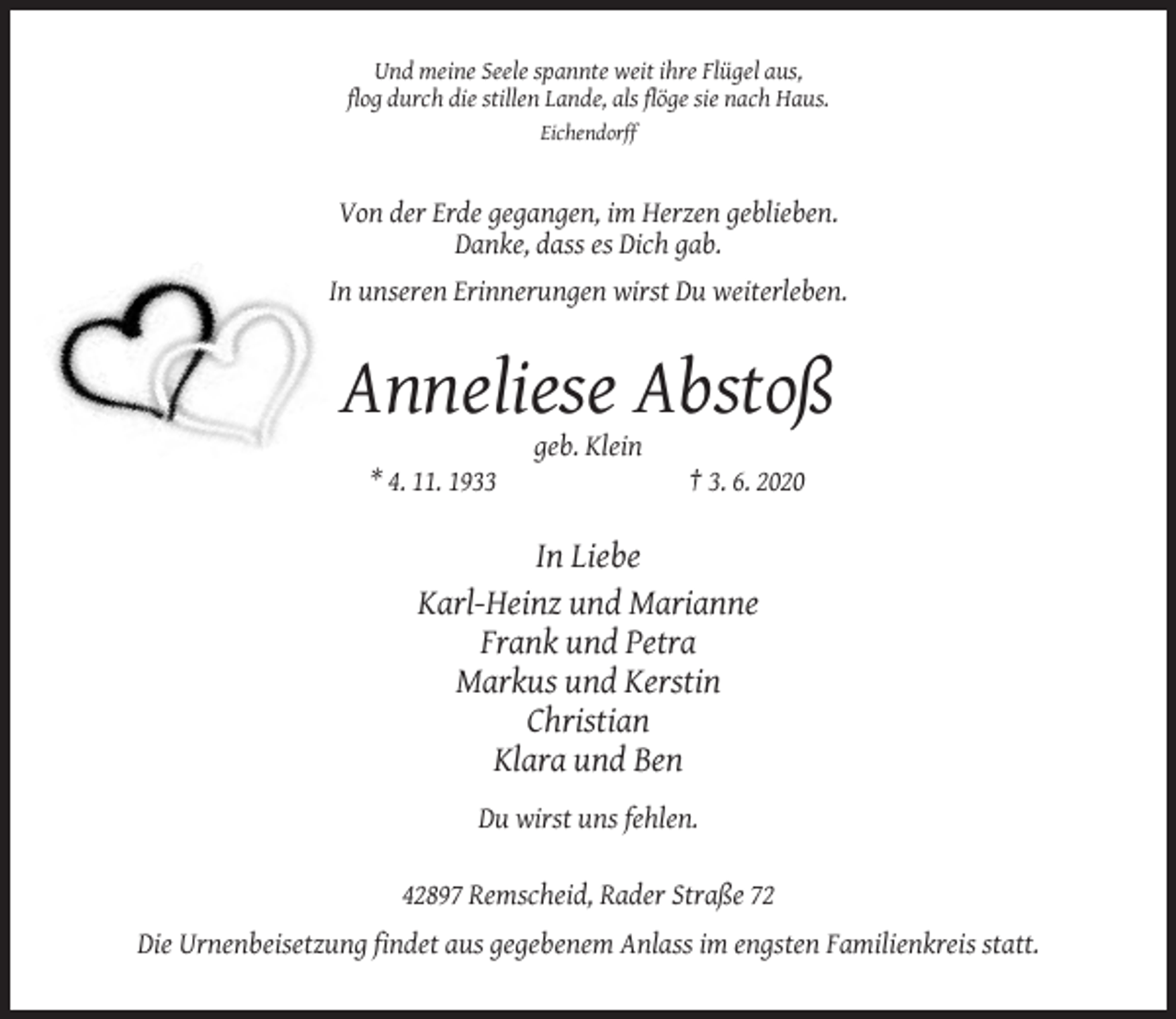 <p>Und meine Seele spannte weit ihre Flügel aus,<br />flog durch die stillen Lande, als flöge sie nach Haus.<br />Eichendorff</p><p>Von der Erde gegangen, im Herzen geblieben.<br />Danke, dass es Dich gab.<br />In unseren Erinnerungen wirst Du weiterleben.</p><p>Anneliese Abstoß<br />geb. Klein<br />* 4. 11. 1933</p><p>† 3. 6. 2020</p><p>In Liebe<br />Karl-Heinz und Marianne<br />Frank und Petra<br />Markus und Kerstin<br />Christian<br />Klara und Ben<br />Du wirst uns fehlen.<br />42897 Remscheid, Rader Straße 72<br />Die Urnenbeisetzung findet aus gegebenem Anlass im engsten Familienkreis statt.</p>