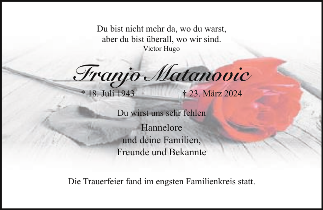 <p>Du bist nicht mehr da, wo du warst,<br />aber du bist überall, wo wir sind.<br />– Victor Hugo –</p><p>Franjo Matanovic<br />* 18. Juli 1943</p><p>† 23. März 2024</p><p>Du wirst uns sehr fehlen</p><p>Hannelore<br />und deine Familien,<br />Freunde und Bekannte<br />Die Trauerfeier fand im engsten Familienkreis statt.</p>