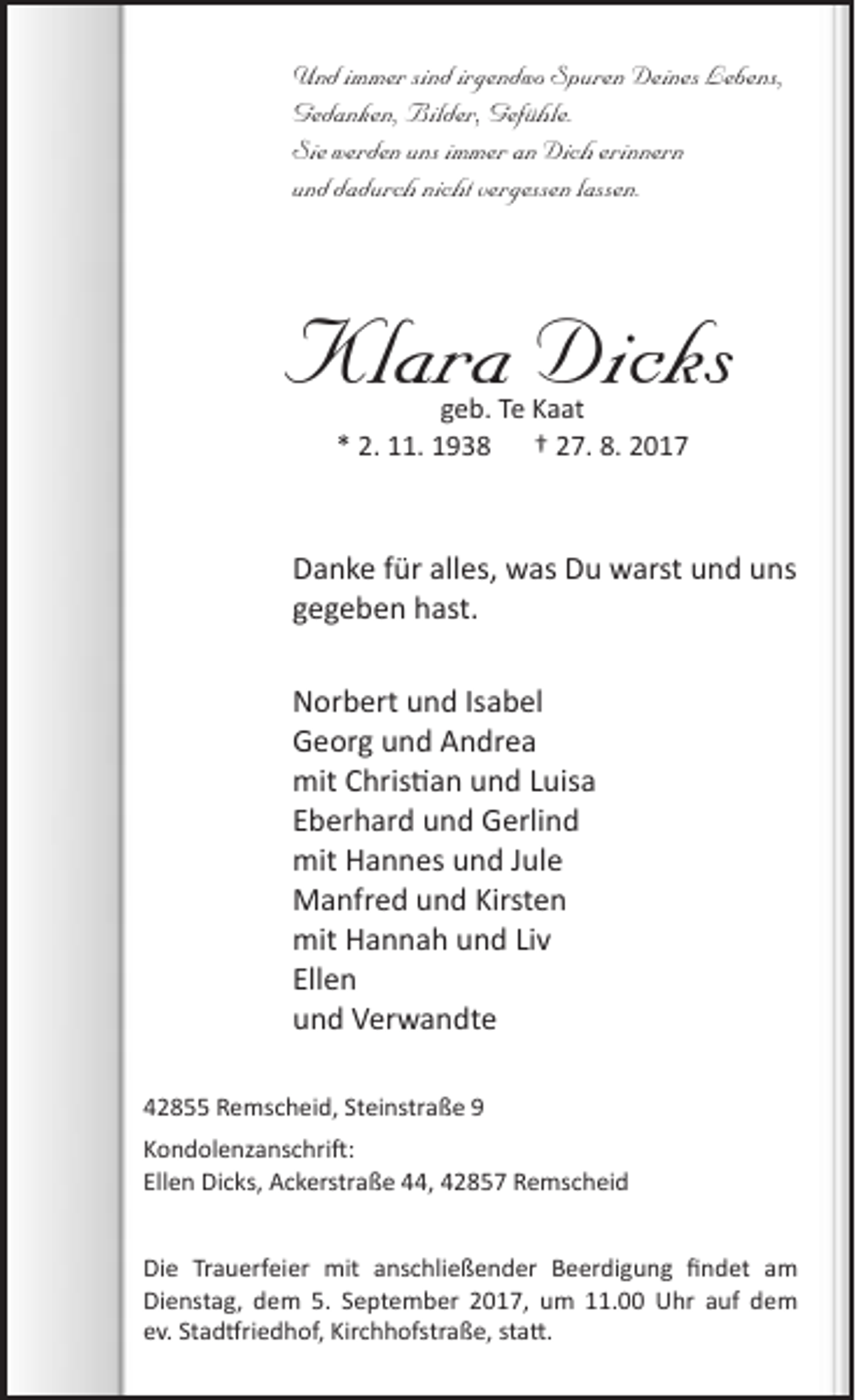 <p>Und immer sind irgendwo Spuren Deines Lebens,<br />Gedanken, Bilder, Gefühle.<br />Sie werden uns immer an Dich erinnern<br />und dadurch nicht vergessen lassen.</p><p>Klara Dicks<br />geb. Te Kaat<br />* 2. 11. 1938 † 27. 8. 2017</p><p>Danke für alles, was Du warst und uns<br />gegeben hast.<br />Norbert und Isabel<br />Georg und Andrea<br />mit Christian und Luisa<br />Eberhard und Gerlind<br />mit Hannes und Jule<br />Manfred und Kirsten<br />mit Hannah und Liv<br />Ellen<br />und Verwandte<br />42855 Remscheid, Steinstraße 9<br />Kondolenzanschrift:<br />Ellen Dicks, Ackerstraße 44, 42857 Remscheid<br />Die Trauerfeier mit anschließender Beerdigung findet am<br />Dienstag, dem 5. September 2017, um 11.00 Uhr auf dem<br />ev. Stadtfriedhof, Kirchhofstraße, statt.</p>