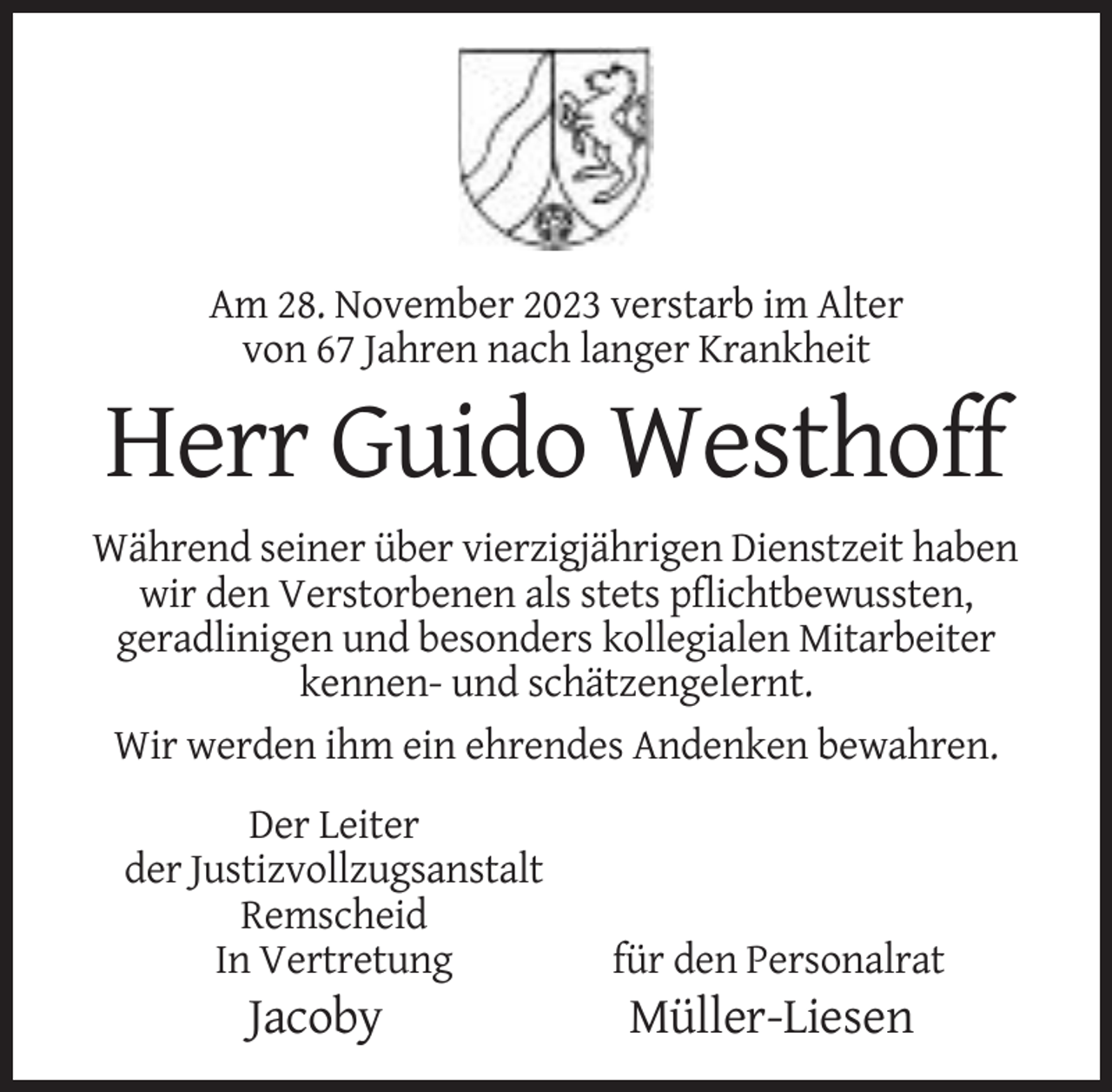 <p>Am 28. November 2023 verstarb im Alter<br />von 67 Jahren nach langer Krankheit</p><p>Herr Guido Westhoff<br />Während seiner über vierzigjährigen Dienstzeit haben<br />wir den Verstorbenen als stets pflichtbewussten,<br />geradlinigen und besonders kollegialen Mitarbeiter<br />kennen- und schätzengelernt.<br />Wir werden ihm ein ehrendes Andenken bewahren.<br />Der Leiter<br />der Justizvollzugsanstalt<br />Remscheid<br />In Vertretung</p><p>Jacoby</p><p>für den Personalrat</p><p>Müller-Liesen</p>