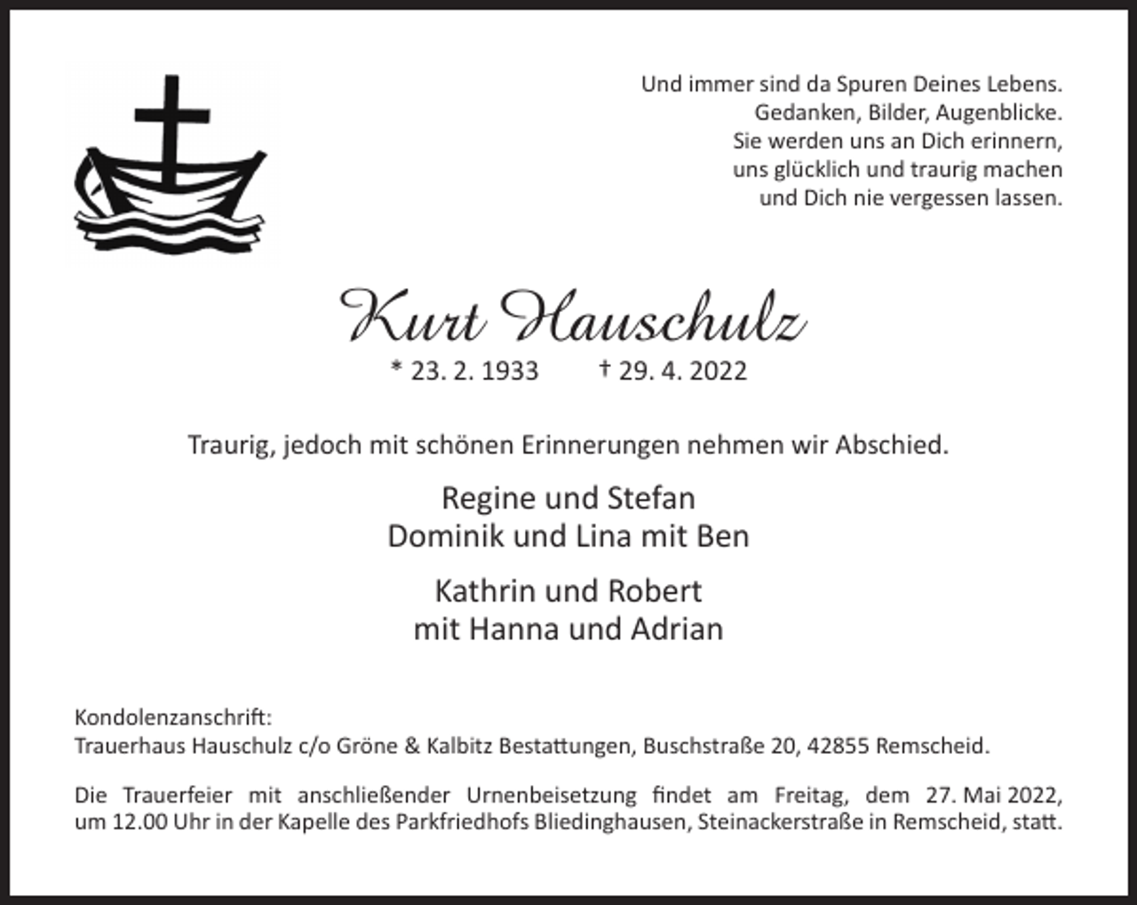 <p>Und immer sind da Spuren Deines Lebens.<br />Gedanken, Bilder, Augenblicke.<br />Sie werden uns an Dich erinnern,<br />uns glücklich und traurig machen<br />und Dich nie vergessen lassen.</p><p>Kurt Hauschulz<br />* 23. 2. 1933</p><p>† 29. 4. 2022</p><p>Traurig, jedoch mit schönen Erinnerungen nehmen wir Abschied.</p><p>Regine und Stefan<br />Dominik und Lina mit Ben<br />Kathrin und Robert<br />mit Hanna und Adrian<br />Kondolenzanschrift:<br />Trauerhaus Hauschulz c/o Gröne &amp; Kalbitz Bestattungen, Buschstraße 20, 42855 Remscheid.<br />Die Trauerfeier mit anschließender Urnenbeisetzung ﬁndet am Freitag, dem 27. Mai 2022,<br />um 12.00 Uhr in der Kapelle des Parkfriedhofs Bliedinghausen, Steinackerstraße in Remscheid, statt.</p>