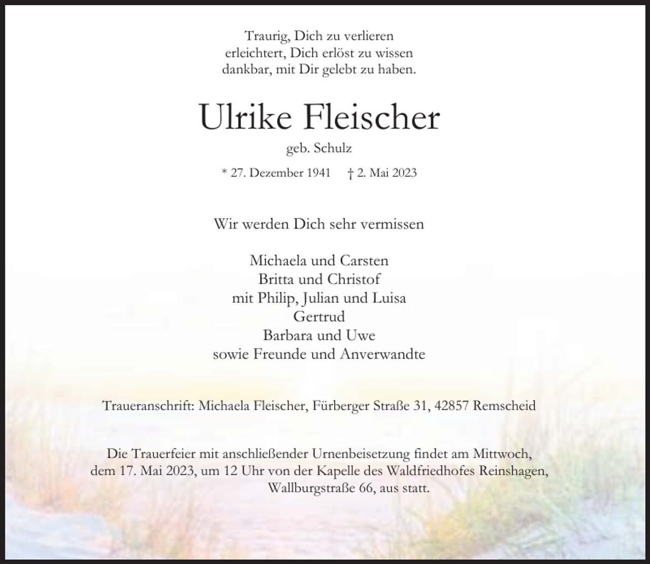 <p>Traurig, Dich zu verlieren<br />erleichtert, Dich erlöst zu wissen<br />dankbar, mit Dir gelebt zu haben.</p><p>Ulrike Fleischer<br />geb. Schulz</p><p>* 27. Dezember 1941</p><p>† 2. Mai 2023</p><p>Wir werden Dich sehr vermissen<br />Michaela und Carsten<br />Britta und Christof<br />mit Philip, Julian und Luisa<br />Gertrud<br />Barbara und Uwe<br />sowie Freunde und Anverwandte<br />Traueranschrift: Michaela Fleischer, Fürberger Straße 31, 42857 Remscheid<br />Die Trauerfeier mit anschließender Urnenbeisetzung findet am Mittwoch,<br />dem 17. Mai 2023, um 12 Uhr von der Kapelle des Waldfriedhofes Reinshagen,<br />Wallburgstraße 66, aus statt.</p>