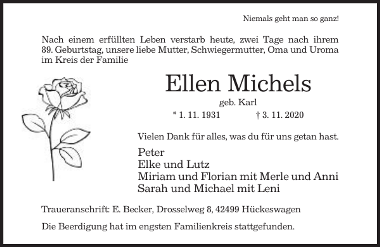 <p>Niemals geht man so ganz!</p><p>Nach einem erfüllten Leben verstarb heute, zwei Tage nach ihrem<br />89. Geburtstag, unsere liebe Mutter, Schwiegermutter, Oma und Uroma<br />im Kreis der Familie</p><p>Ellen Michels<br />geb. Karl<br />* 1. 11. 1931<br />† 3. 11. 2020<br />Vielen Dank für alles, was du für uns getan hast.</p><p>Peter<br />Elke und Lutz<br />Miriam und Florian mit Merle und Anni<br />Sarah und Michael mit Leni<br />Traueranschrift: E. Becker, Drosselweg 8, 42499 Hückeswagen<br />Die Beerdigung hat im engsten Familienkreis stattgefunden.</p>