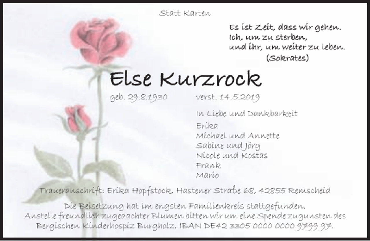 <p>Statt Karten<br />Es ist Zeit, dass wir gehen.<br />Ich, um zu sterben,<br />und ihr, um weiter zu leben.<br />(Sokrates)</p><p>Else Kurzrock<br />geb. 29.8.1930</p><p>verst. 14.5.2019</p><p>In Liebe und Dankbarkeit<br />Erika<br />Michael und Annette<br />Sabine und Jörg<br />Nicole und Kostas<br />Frank<br />Mario<br />Traueranschrift: Erika Hopfstock, Hastener Straße 68, 42855 Remscheid<br />Die Beisetzung hat im engsten Familienkreis stattgefunden.<br />Anstelle freundlich zugedachter Blumen bitten wir um eine Spende zugunsten des<br />Bergischen Kinderhospiz Burgholz, IBAN DE42 3305 9797.</p>