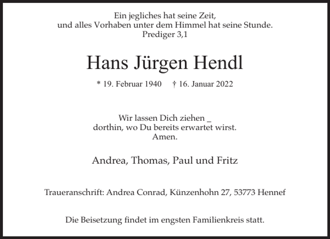 <p>Ein jegliches hat seine Zeit,<br />und alles Vorhaben unter dem Himmel hat seine Stunde.<br />Prediger 3,1</p><p>Hans Jürgen Hendl<br />* 19. Februar 1940</p><p>† 16. Januar 2022</p><p>Wir lassen Dich ziehen _<br />dorthin, wo Du bereits erwartet wirst.<br />Amen.</p><p>Andrea, Thomas, Paul und Fritz<br />Traueranschrift: Andrea Conrad, Künzenhohn 27, 53773 Hennef<br />Die Beisetzung findet im engsten Familienkreis statt.</p>
