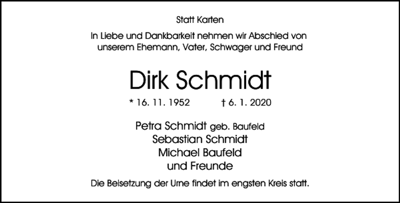 <p>Statt Karten<br />In Liebe und Dankbarkeit nehmen wir Abschied von<br />unserem Ehemann, Vater, Schwager und Freund</p><p>Dirk Schmidt</p><p>* 16. 11. 1952</p><p>† 6. 1. 2020</p><p>Petra Schmidt geb. Baufeld<br />Sebastian Schmidt<br />Michael Baufeld<br />und Freunde<br />Die Beisetzung der Urne findet im engsten Kreis statt.</p>