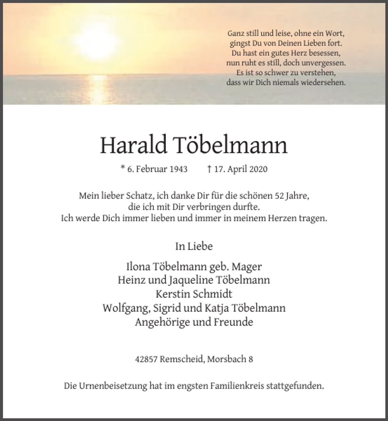 <p>Ganz still und leise, ohne ein Wort,<br />gingst Du von Deinen Lieben fort.<br />Du hast ein gutes Herz besessen,<br />nun ruht es still, doch unvergessen.<br />Es ist so schwer zu verstehen,<br />dass wir Dich niemals wiedersehen.</p><p>Harald Töbelmann<br />* 6. Februar 1943</p><p>† 17. April 2020</p><p>Mein lieber Schatz, ich danke Dir für die schönen 52 Jahre,<br />die ich mit Dir verbringen durfte.<br />Ich werde Dich immer lieben und immer in meinem Herzen tragen.</p><p>In Liebe<br />Ilona Töbelmann geb. Mager<br />Heinz und Jaqueline Töbelmann<br />Kerstin Schmidt<br />Wolfgang, Sigrid und Katja Töbelmann<br />Angehörige und Freunde</p><p>42857 Remscheid, Morsbach 8<br />Die Urnenbeisetzung hat im engsten Familienkreis stattgefunden.</p>