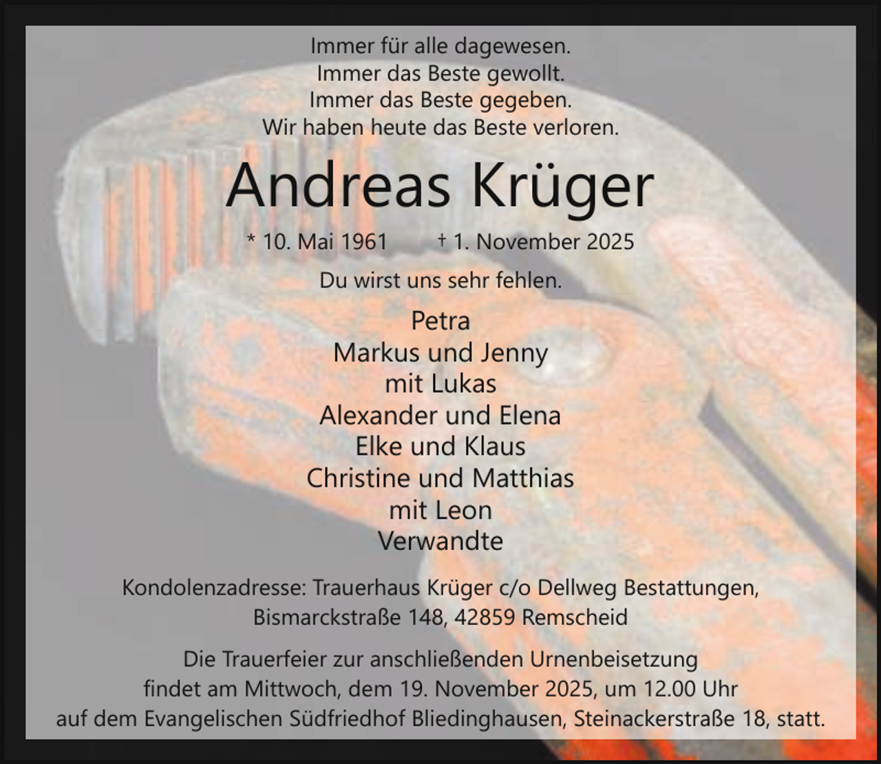 <p>Immer für alle dagewesen.<br />Immer das Beste gewollt.<br />Immer das Beste gegeben.<br />Wir haben heute das Beste verloren.</p><p>Andreas Krüger<br />* 10. Mai 1961</p><p>† 1. November 2025</p><p>Du wirst uns sehr fehlen.</p><p>Petra<br />Markus und Jenny<br />mit Lukas<br />Alexander und Elena<br />Elke und Klaus<br />Christine und Matthias<br />mit Leon<br />Verwandte<br />Kondolenzadresse: Trauerhaus Krüger c/o Dellweg Bestattungen,<br />Bismarckstraße 148, 42859 Remscheid<br />Die Trauerfeier zur anschließenden Urnenbeisetzung<br />findet am Mittwoch, dem 19. November 2025, um 12.00 Uhr<br />auf dem Evangelischen Südfriedhof Bliedinghausen, Steinackerstraße 18, statt.</p>