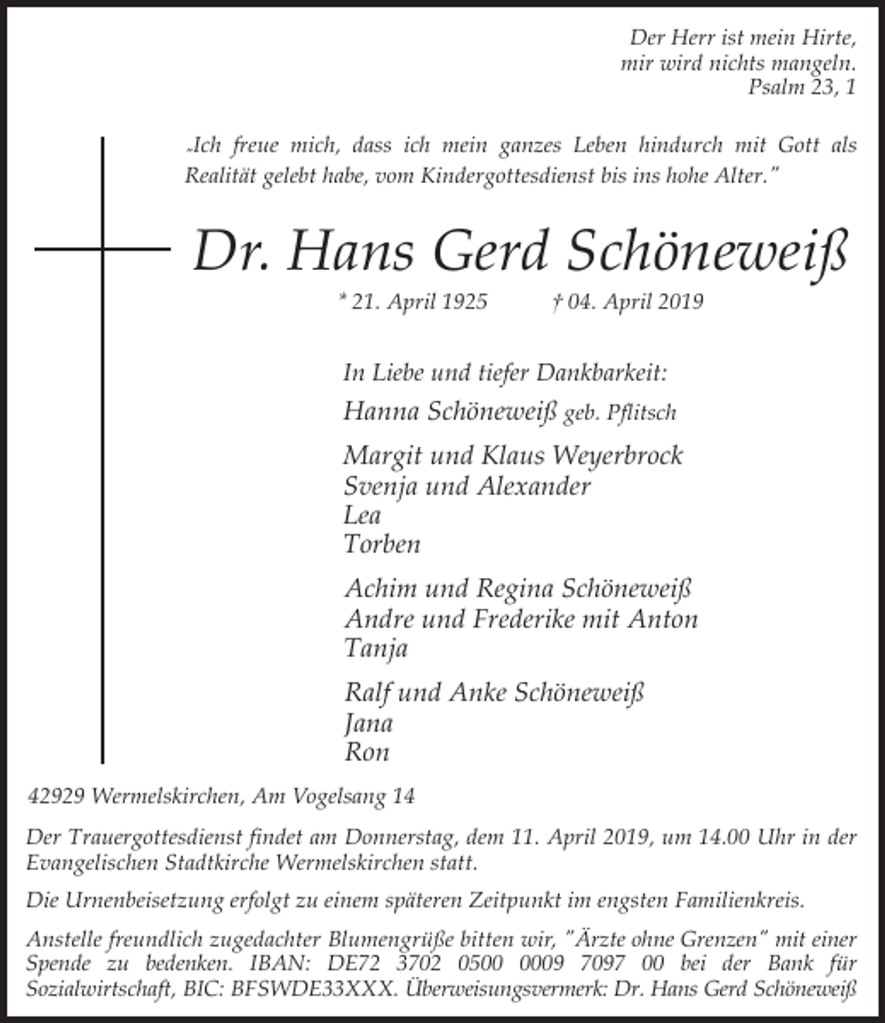 <p>Der Herr ist mein Hirte,<br />mir wird nichts mangeln.<br />Psalm 23, 1<br />"Ich</p><p>freue mich, dass ich mein ganzes Leben hindurch mit Gott als<br />Realität gelebt habe, vom Kindergottesdienst bis ins hohe Alter."</p><p>Dr. Hans Gerd Schöneweiß<br />* 21. April 1925</p><p>† 04. April 2019</p><p>In Liebe und tiefer Dankbarkeit:</p><p>Hanna Schöneweiß geb. Pflitsch<br />Margit und Klaus Weyerbrock<br />Svenja und Alexander<br />Lea<br />Torben<br />Achim und Regina Schöneweiß<br />Andre und Frederike mit Anton<br />Tanja<br />Ralf und Anke Schöneweiß<br />Jana<br />Ron<br />42929 Wermelskirchen, Am Vogelsang 14<br />Der Trauergottesdienst findet am Donnerstag, dem 11. April 2019, um 14.00 Uhr in der<br />Evangelischen Stadtkirche Wermelskirchen statt.<br />Die Urnenbeisetzung erfolgt zu einem späteren Zeitpunkt im engsten Familienkreis.<br />Anstelle freundlich zugedachter Blumengrüße bitten wir, "Ärzte ohne Grenzen" mit einer<br />Spende zu bedenken. IBAN: DE72 3702 0509 7097 00 bei der Bank für<br />Sozialwirtschaft, BIC: BFSWDE33XXX. Überweisungsvermerk: Dr. Hans Gerd Schöneweiß</p>