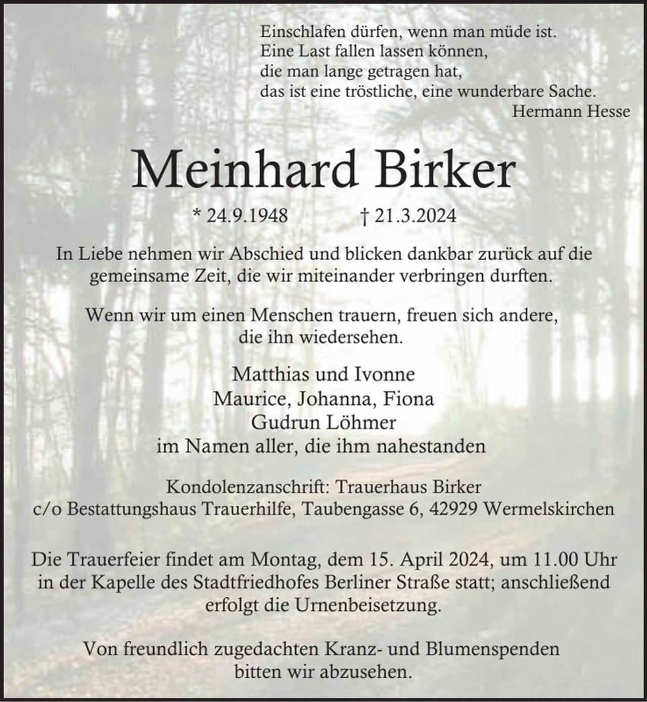 <p>Einschlafen dürfen, wenn man müde ist.<br />Eine Last fallen lassen können,<br />die man lange getragen hat,<br />das ist eine tröstliche, eine wunderbare Sache.<br />Hermann Hesse</p><p>Meinhard Birker<br />* 24.9.1948</p><p>† 21.3.2024</p><p>In Liebe nehmen wir Abschied und blicken dankbar zurück auf die<br />gemeinsame Zeit, die wir miteinander verbringen durften.<br />Wenn wir um einen Menschen trauern, freuen sich andere,<br />die ihn wiedersehen.</p><p>Matthias und Ivonne<br />Maurice, Johanna, Fiona<br />Gudrun Löhmer<br />im Namen aller, die ihm nahestanden<br />Kondolenzanschrift: Trauerhaus Birker<br />c/o Bestattungshaus Trauerhilfe, Taubengasse 6, 42929 Wermelskirchen</p><p>Die Trauerfeier findet am Montag, dem 15. April 2024, um 11.00 Uhr<br />in der Kapelle des Stadtfriedhofes Berliner Straße statt; anschließend<br />erfolgt die Urnenbeisetzung.<br />Von freundlich zugedachten Kranz- und Blumenspenden<br />bitten wir abzusehen.</p>