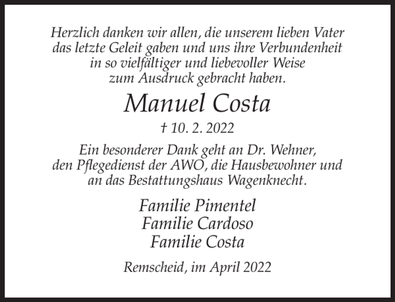 <p>Herzlich danken wir allen, die unserem lieben Vater<br />das letzte Geleit gaben und uns ihre Verbundenheit<br />in so vielfältiger und liebevoller Weise<br />zum Ausdruck gebracht haben.</p><p>Manuel Costa<br />† 10. 2. 2022<br />Ein besonderer Dank geht an Dr. Wehner,<br />den Pflegedienst der AWO, die Hausbewohner und<br />an das Bestattungshaus Wagenknecht.</p><p>Familie Pimentel<br />Familie Cardoso<br />Familie Costa<br />Remscheid, im April 2022</p>