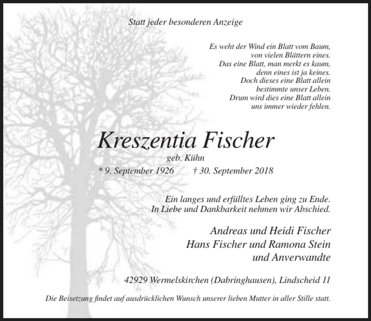 <p>Statt jeder besonderen Anzeige<br />Es weht der Wind ein Blatt vom Baum,<br />von vielen Blättern eines.<br />Das eine Blatt, man merkt es kaum,<br />denn eines ist ja keines.<br />Doch dieses eine Blatt allein<br />bestimmte unser Leben.<br />Drum wird dies eine Blatt allein<br />uns immer wieder fehlen.</p><p>Kreszentia Fischer<br />geb. Kühn<br />* 9. September 1926<br />† 30. September 2018<br />Ein langes und erfülltes Leben ging zu Ende.<br />In Liebe und Dankbarkeit nehmen wir Abschied.</p><p>Andreas und Heidi Fischer<br />Hans Fischer und Ramona Stein<br />und Anverwandte<br />42929 Wermelskirchen (Dabringhausen), Lindscheid 11<br />Die Beisetzung findet auf ausdrücklichen Wunsch unserer lieben Mutter in aller Stille statt.</p>