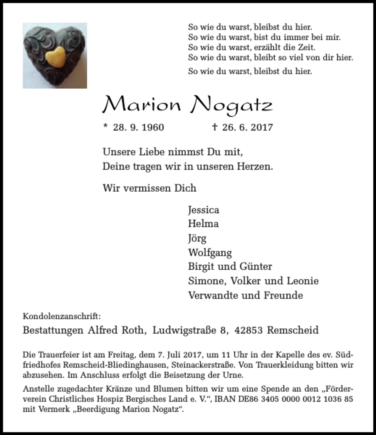 <p>So wie du warst, bleibst du hier.<br />So wie du warst, bist du immer bei mir.<br />So wie du warst, erzählt die Zeit.<br />So wie du warst, bleibt so viel von dir hier.<br />So wie du warst, bleibst du hier.</p><p>Marion Nogatz<br />* 28. 9. 1960</p><p>† 26. 6. 2017</p><p>Unsere Liebe nimmst Du mit,<br />Deine tragen wir in unseren Herzen.<br />Wir vermissen Dich<br />Jessica<br />Helma<br />Jörg<br />Wolfgang<br />Birgit und Günter<br />Simone, Volker und Leonie<br />Verwandte und Freunde<br />Kondolenzanschrift:</p><p>Bestattungen Alfred Roth, Ludwigstraße 8, 42853 Remscheid<br />Die Trauerfeier ist am Freitag, dem 7. Juli 2017, um 11 Uhr in der Kapelle des ev. Südfriedhofes Remscheid-Bliedinghausen, Steinackerstraße. Von Trauerkleidung bitten wir<br />abzusehen. Im Anschluss erfolgt die Beisetzung der Urne.<br />Anstelle zugedachter Kränze und Blumen bitten wir um eine Spende an den „Förderverein Christliches Hospiz Bergisches Land e. V.“, IBAN DE86 3405 0012 1036 85<br />mit Vermerk „Beerdigung Marion Nogatz“.</p>