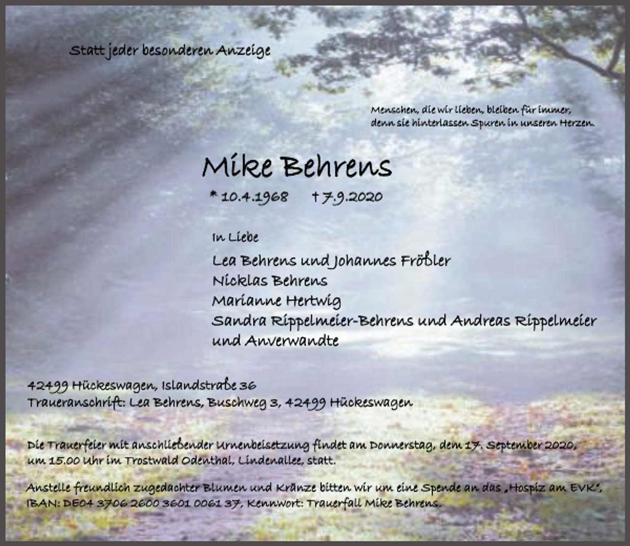 <p>Statt jeder besonderen Anzeige</p><p>Menschen, die wir lieben, bleiben für immer,<br />denn sie hinterlassen Spuren in unseren Herzen.</p><p>Mike Behrens<br />* 10.4.1968</p><p>† 7.9.2020</p><p>I n Li e b e</p><p>Lea Behrens und Johannes Frößler<br />Nicklas Behrens<br />Marianne Hertwig<br />Sandra Rippelmeier-Behrens und Andreas Rippelmeier<br />und Anverwandte<br />42499 Hückeswagen, Islandstraße 36<br />Traueranschrift: Lea Behrens, Buschweg 3, 42499 Hückeswagen<br />Die Trauerfeier mit anschließender Urnenbeisetzung findet am Donnerstag, dem 17. September 2020,<br />um 15.00 Uhr im Trostwald Odenthal, Lindenallee, statt.<br />Anstelle freundli<br />freundlich<br />ch zu<br />zugeda<br />gedachter<br />chter Blumen und Kränze bitten wir um eine Spende an das „Hospiz am EVK“,<br />IBAN: DE<br />DE 3706 2600 3601 0061 37, Kennwort: Trauerfall Mike Beh<br />Behrens.<br />rens.</p>