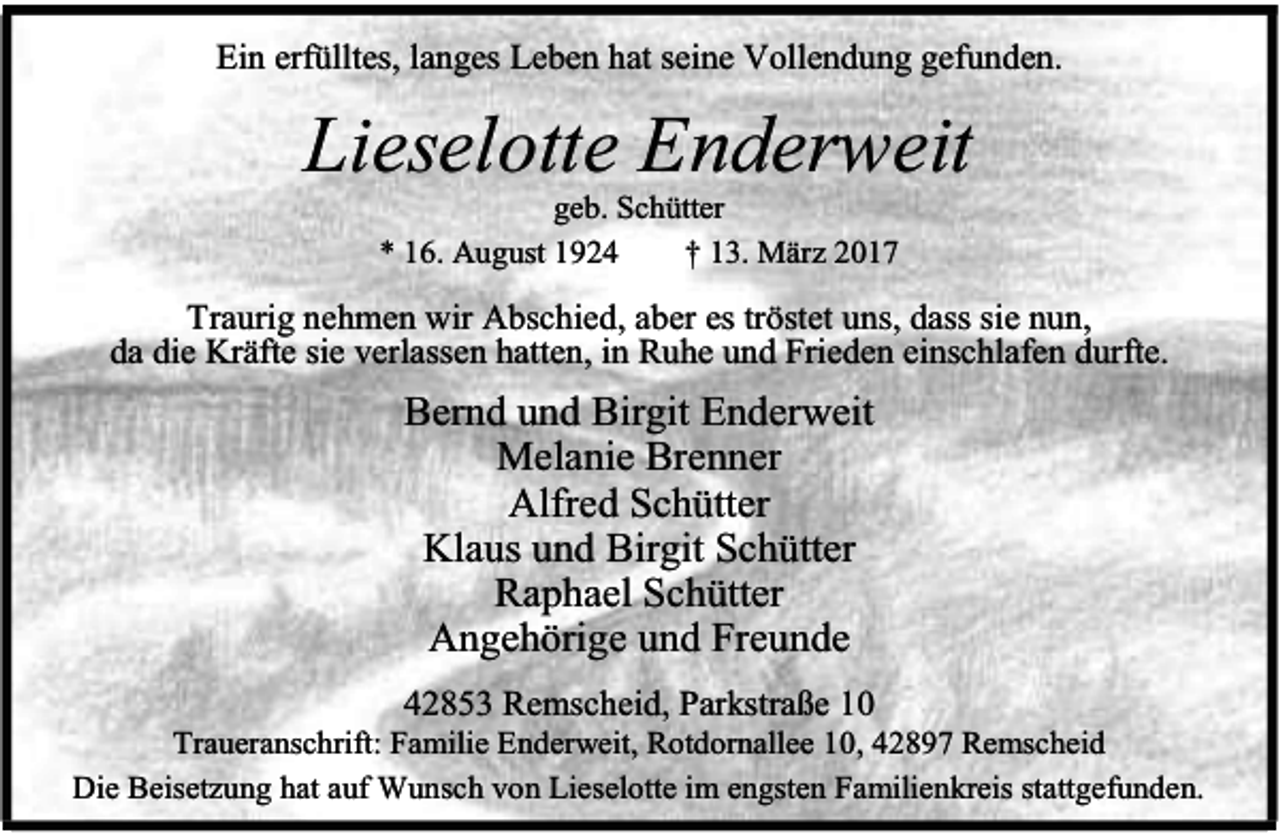 <p>Ein erfülltes, langes Leben hat seine Vollendung gefunden.</p><p>Lieselotte Enderweit<br />geb. Schütter<br />* 16. August 1924<br />† 13. März 2017</p><p>Traurig nehmen wir Abschied, aber es tröstet uns, dass sie nun,<br />da die Kräfte sie verlassen hatten, in Ruhe und Frieden einschlafen durfte.</p><p>Bernd und Birgit Enderweit<br />Melanie Brenner<br />Alfred Schütter<br />Klaus und Birgit Schütter<br />Raphael Schütter<br />Angehörige und Freunde<br />42853 Remscheid, Parkstraße 10</p><p>Traueranschrift: Familie Enderweit, Rotdornallee 10, 42897 Remscheid<br />Die Beisetzung hat auf Wunsch von Lieselotte im engsten Familienkreis stattgefunden.</p>