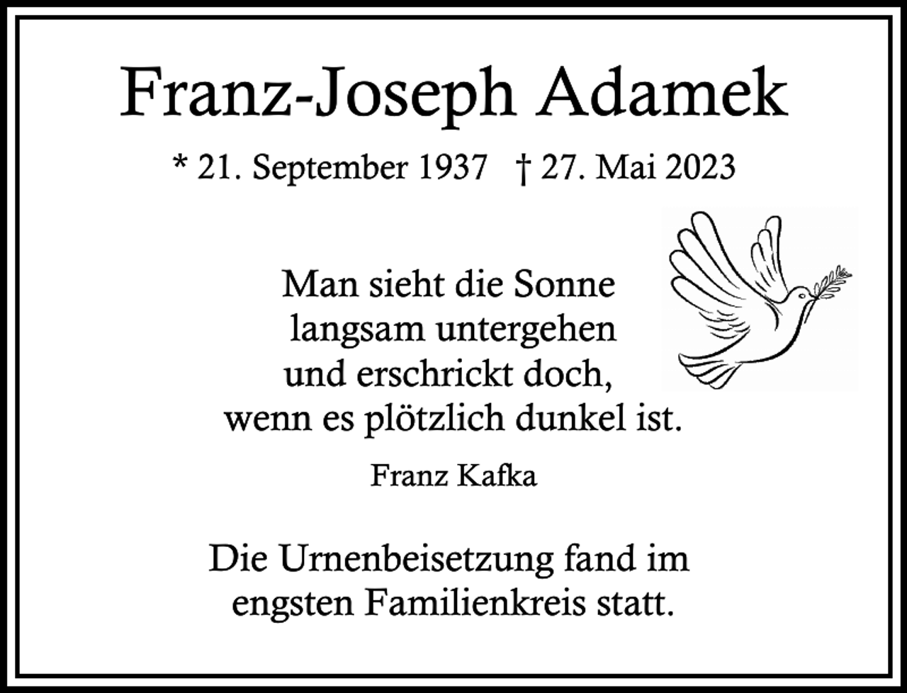 <p>Franz-Joseph Adamek<br />* 21. September 1937 † 27. Mai 2023</p><p>Man sieht die Sonne<br />langsam untergehen<br />und erschrickt doch,<br />wenn es plötzlich dunkel ist.<br />Franz Kafka</p><p>Die Urnenbeisetzung fand im<br />engsten Familienkreis statt.</p>