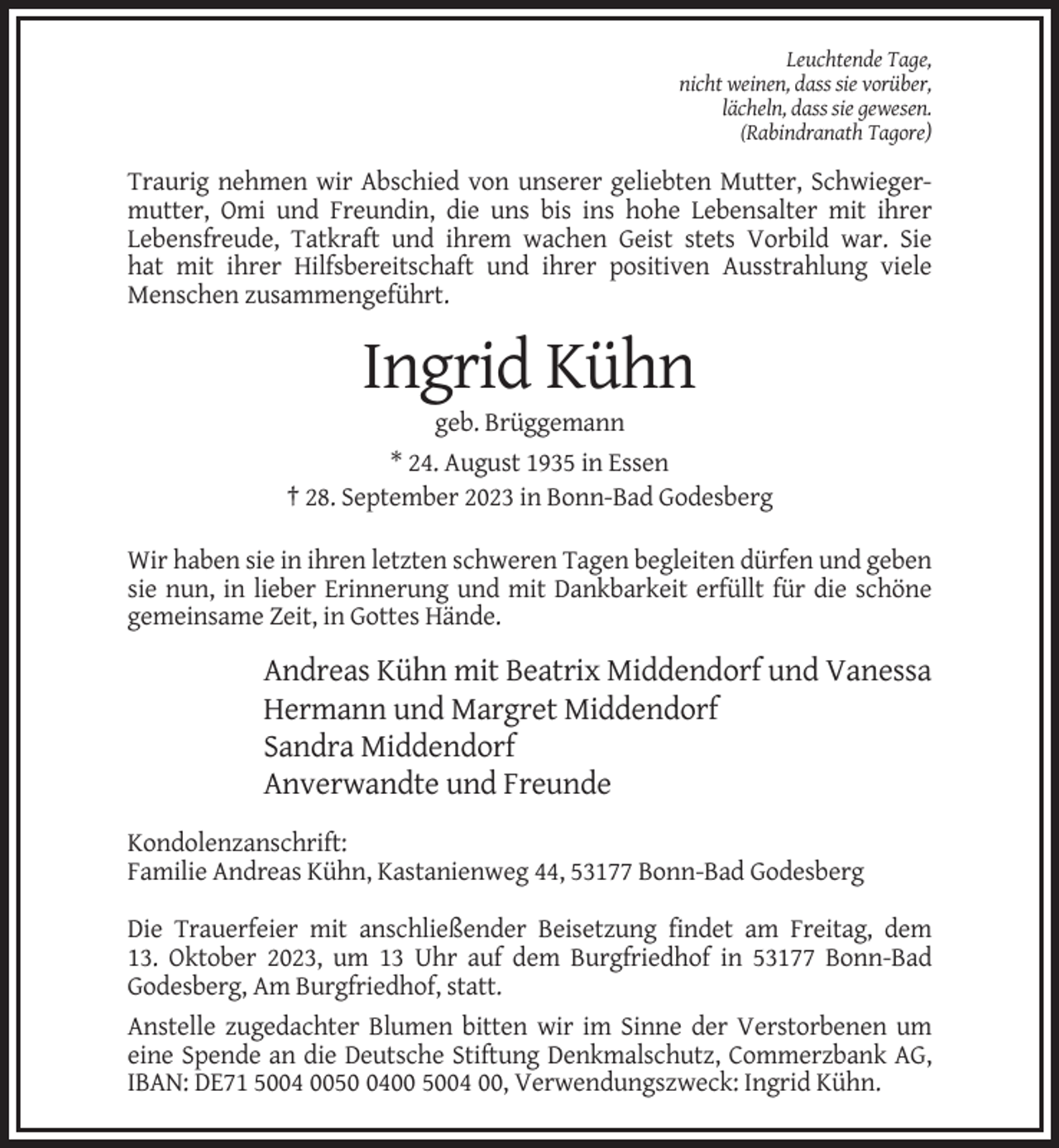 <p>Leuchtende Tage,<br />nicht weinen, dass sie vorüber,<br />lächeln, dass sie gewesen.<br />(Rabindranath Tagore)</p><p>Traurig nehmen wir Abschied von unserer geliebten Mutter, Schwiegermutter, Omi und Freundin, die uns bis ins hohe Lebensalter mit ihrer<br />Lebensfreude, Tatkraft und ihrem wachen Geist stets Vorbild war. Sie<br />hat mit ihrer Hilfsbereitschaft und ihrer positiven Ausstrahlung viele<br />Menschen zusammengeführt.</p><p>Ingrid Kühn<br />geb. Brüggemann<br />* 24. August 1935 in Essen<br />† 28. September 2023 in Bonn-Bad Godesberg<br />Wir haben sie in ihren letzten schweren Tagen begleiten dürfen und geben<br />sie nun, in lieber Erinnerung und mit Dankbarkeit erfüllt für die schöne<br />gemeinsame Zeit, in Gottes Hände.</p><p>Andreas Kühn mit Beatrix Middendorf und Vanessa<br />Hermann und Margret Middendorf<br />Sandra Middendorf<br />Anverwandte und Freunde<br />Kondolenzanschrift:<br />Familie Andreas Kühn, Kastanienweg 44, 53177 Bonn-Bad Godesberg<br />Die Trauerfeier mit anschließender Beisetzung findet am Freitag, dem<br />13. Oktober 2023, um 13 Uhr auf dem Burgfriedhof in 53177 Bonn-Bad<br />Godesberg, Am Burgfriedhof, statt.<br />Anstelle zugedachter Blumen bitten wir im Sinne der Verstorbenen um<br />eine Spende an die Deutsche Stiftung Denkmalschutz, Commerzbank AG,<br />IBAN: DE71 5004 005400 5004 00, Verwendungszweck: Ingrid Kühn.</p>