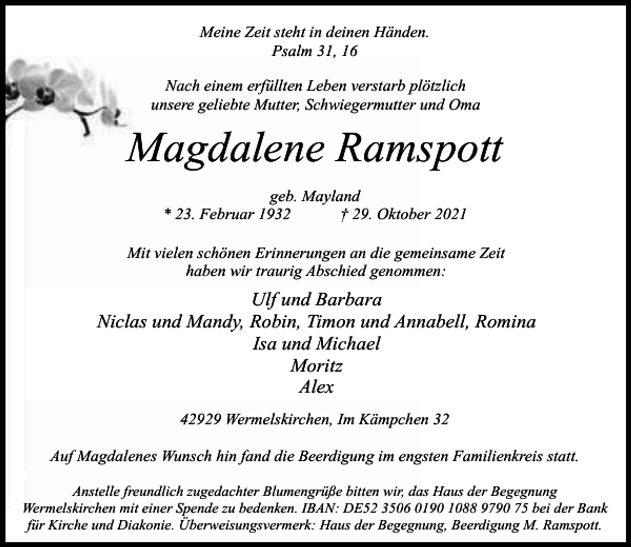 <p>Meine Zeit steht in deinen Händen.<br />Psalm 31, 16<br />Nach einem erfüllten Leben verstarb plötzlich<br />unsere geliebte Mutter, Schwiegermutter und Oma</p><p>Magdalene Ramspott<br />geb. Mayland<br />* 23. Februar 1932<br />† 29. Oktober 2021<br />Mit vielen schönen Erinnerungen an die gemeinsame Zeit<br />haben wir traurig Abschied genommen:</p><p>Ulf und Barbara<br />Niclas und Mandy, Robin, Timon und Annabell, Romina<br />Isa und Michael<br />Moritz<br />Alex<br />42929 Wermelskirchen, Im Kämpchen 32<br />Auf Magdalenes Wunsch hin fand die Beerdigung im engsten Familienkreis statt.<br />Anstelle freundlich zugedachter Blumengrüße bitten wir, das Haus der Begegnung<br />Wermelskirchen mit einer Spende zu bedenken. IBAN: DE52 3506 0190 1088 9790 75 bei der Bank<br />für Kirche und Diakonie. Überweisungsvermerk: Haus der Begegnung, Beerdigung M. Ramspott.</p>