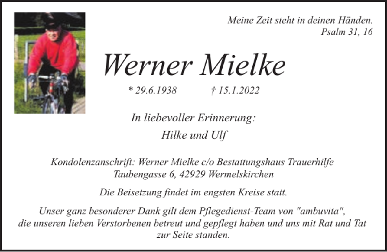 <p>Meine Zeit steht in deinen Händen.<br />Psalm 31, 16</p><p>Werner Mielke<br />* 29.6.1938</p><p>† 15.1.2022</p><p>In liebevoller Erinnerung:<br />Hilke und Ulf<br />Kondolenzanschrift: Werner Mielke c/o Bestattungshaus Trauerhilfe<br />Taubengasse 6, 42929 Wermelskirchen<br />Die Beisetzung findet im engsten Kreise statt.<br />Unser ganz besonderer Dank gilt dem Pflegedienst-Team von "ambuvita",<br />die unseren lieben Verstorbenen betreut und gepflegt haben und uns mit Rat und Tat<br />zur Seite standen.</p>