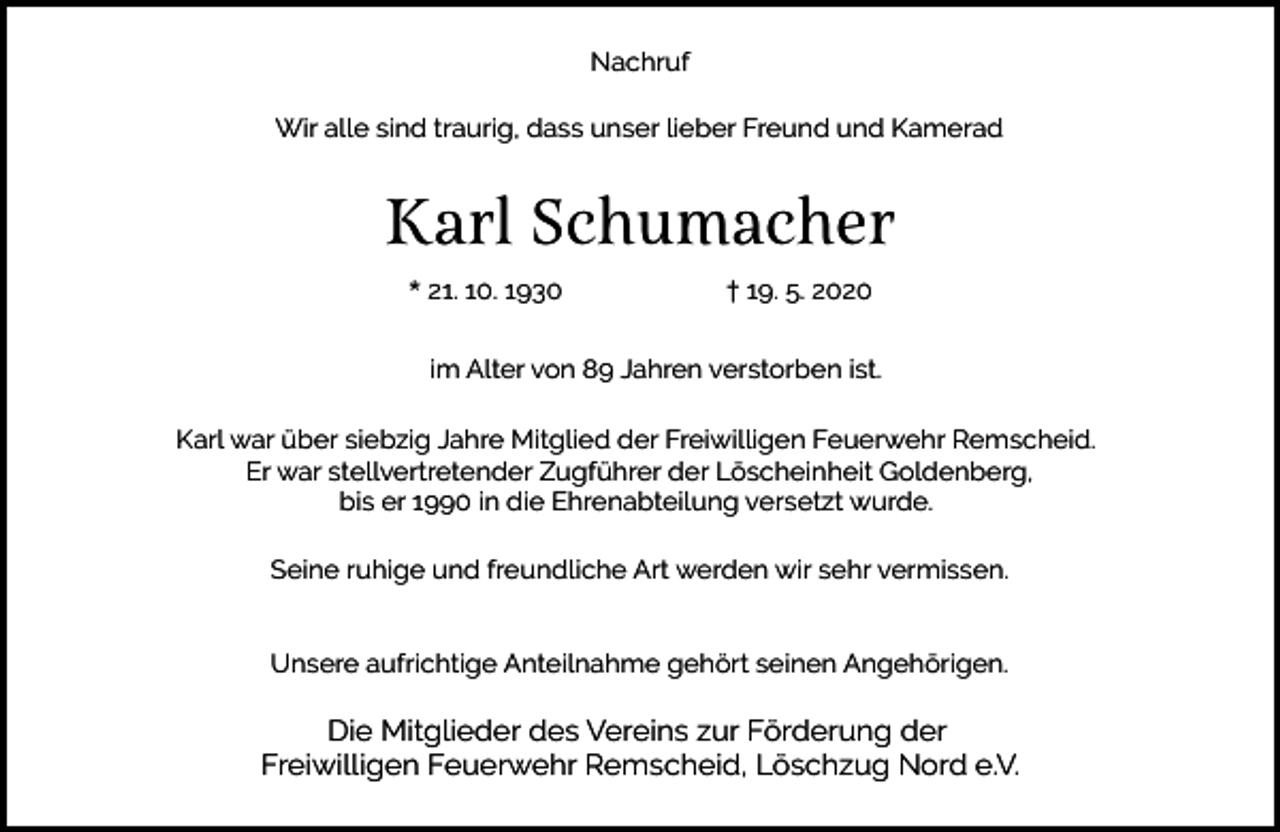 <p>Nachruf<br />Wir alle sind traurig, dass unser lieber Freund und Kamerad</p><p>Karl Schumacher<br />* 21. 10. 1930</p><p>† 19. 5. 2020</p><p>im Alter von 89 Jahren verstorben ist.<br />Karl war über siebzig Jahre Mitglied der Freiwilligen Feuerwehr Remscheid.<br />Er war stellvertretender Zugführer der Löscheinheit Goldenberg,<br />bis er 1990 in die Ehrenabteilung versetzt wurde.<br />Seine ruhige und freundliche Art werden wir sehr vermissen.<br />Unsere aufrichtige Anteilnahme gehört seinen Angehörigen.</p><p>Die Mitglieder des Vereins zur Förderung der<br />Freiwilligen Feuerwehr Remscheid, Löschzug Nord e.V.</p>