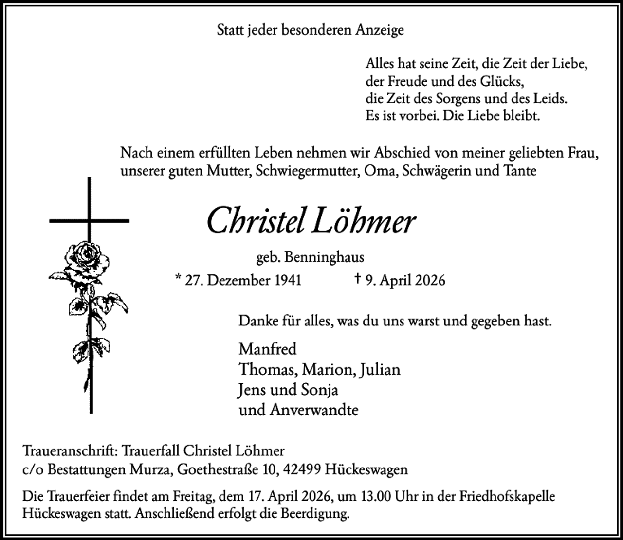 <p>Statt jeder besonderen Anzeige<br />Alles hat seine Zeit, die Zeit der Liebe,<br />der Freude und des Glücks,<br />die Zeit des Sorgens und des Leids.<br />Es ist vorbei. Die Liebe bleibt.</p><p>Nach einem erfüllten Leben nehmen wir Abschied von meiner geliebten Frau,<br />unserer guten Mutter, Schwiegermutter, Oma, Schwägerin und Tante</p><p>Christel Löhmer<br />geb. Benninghaus<br />* 27. Dezember 1941<br />† 9. April 2026<br />Danke für alles, was du uns warst und gegeben hast.</p><p>Manfred<br />Thomas, Marion, Julian<br />Jens und Sonja<br />und Anverwandte<br />Traueranschrift: Trauerfall Christel Löhmer<br />c/o Bestattungen Murza, Goethestraße 10, 42499 Hückeswagen<br />Die Trauerfeier findet am Freitag, dem 17. April 2026, um 13.00 Uhr in der Friedhofskapelle<br />Hückeswagen statt. Anschließend erfolgt die Beerdigung.</p>
