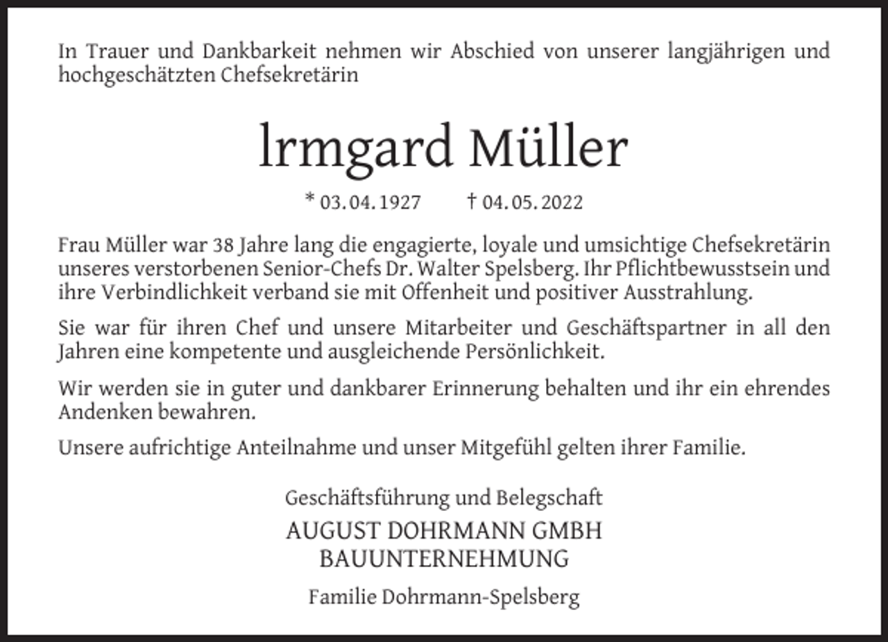 <p>In Trauer und Dankbarkeit nehmen wir Abschied von unserer langjährigen und<br />hochgeschätzten Chefsekretärin</p><p>lrmgard Müller<br />* 03. 04. 1927</p><p>† 04. 05. 2022</p><p>Frau Müller war 38 Jahre lang die engagierte, loyale und umsichtige Chefsekretärin<br />unseres verstorbenen Senior-Chefs Dr. Walter Spelsberg. Ihr Pﬂichtbewusstsein und<br />ihre Verbindlichkeit verband sie mit Offenheit und positiver Ausstrahlung.<br />Sie war für ihren Chef und unsere Mitarbeiter und Geschäftspartner in all den<br />Jahren eine kompetente und ausgleichende Persönlichkeit.<br />Wir werden sie in guter und dankbarer Erinnerung behalten und ihr ein ehrendes<br />Andenken bewahren.<br />Unsere aufrichtige Anteilnahme und unser Mitgefühl gelten ihrer Familie.<br />Geschäftsführung und Belegschaft</p><p>AUGUST DOHRMANN GMBH<br />BAUUNTERNEHMUNG<br />Familie Dohrmann-Spelsberg</p>