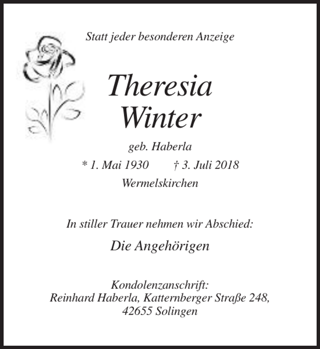 <p>Statt jeder besonderen Anzeige</p><p>Theresia<br />Winter<br />geb. Haberla<br />* 1. Mai 1930<br />† 3. Juli 2018<br />Wermelskirchen<br />In stiller Trauer nehmen wir Abschied:</p><p>Die Angehörigen<br />Kondolenzanschrift:<br />Reinhard Haberla, Katternberger Straße 248,<br />42655 Solingen</p>