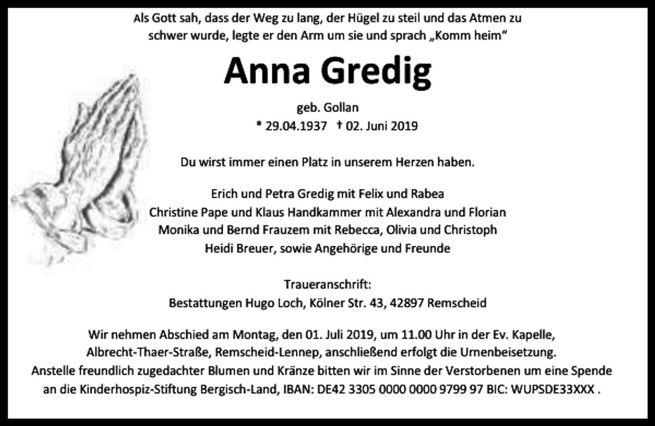 <p>Als Gott sah, dass der Weg zu lang, der Hügel zu steil und das Atmen zu</p><p>schwer wurde, legte er den Arm um sie und sprach „Komm heim“</p><p>Anna Gredig<br />geb. Gollan<br />* 29.04.1937 † 02. Juni 2019<br />Du wirst immer einen Platz in unserem Herzen haben.<br />Erich und Petra Gredig mit Felix und Rabea<br />Christine Pape und Klaus Handkammer mit Alexandra und Florian<br />Monika und Bernd Frauzem mit Rebecca, Olivia und Christoph<br />Heidi Breuer, sowie Angehörige und Freunde<br />Traueranschrift:<br />Bestattungen Hugo Loch, Kölner Str. 43, 42897 Remscheid<br />Wir nehmen Abschied am Montag, den 01. Juli 2019, um 11.00 Uhr in der Ev. Kapelle,<br />Albrecht-Thaer-Straße, Remscheid-Lennep, anschließend erfolgt die Urnenbeisetzung.<br />Anstelle freundlich zugedachter Blumen und Kränze bitten wir im Sinne der Verstorbenen um eine Spende<br />an die Kinderhospiz-Stiftung Bergisch-Land, IBAN: DE42 3305 9797 BIC: WUPSDE33XXX .</p>