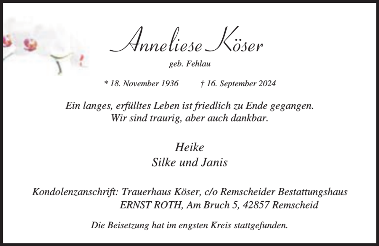 <p>Anneliese Köser<br />geb. Fehlau</p><p>* 18. November 1936</p><p>† 16. September 2024</p><p>Ein langes, erfülltes Leben ist friedlich zu Ende gegangen.<br />Wir sind traurig, aber auch dankbar.</p><p>Heike<br />Silke und Janis<br />Kondolenzanschrift: Trauerhaus Köser, c/o Remscheider Bestattungshaus<br />ERNST ROTH, Am Bruch 5, 42857 Remscheid<br />Die Beisetzung hat im engsten Kreis stattgefunden.</p>