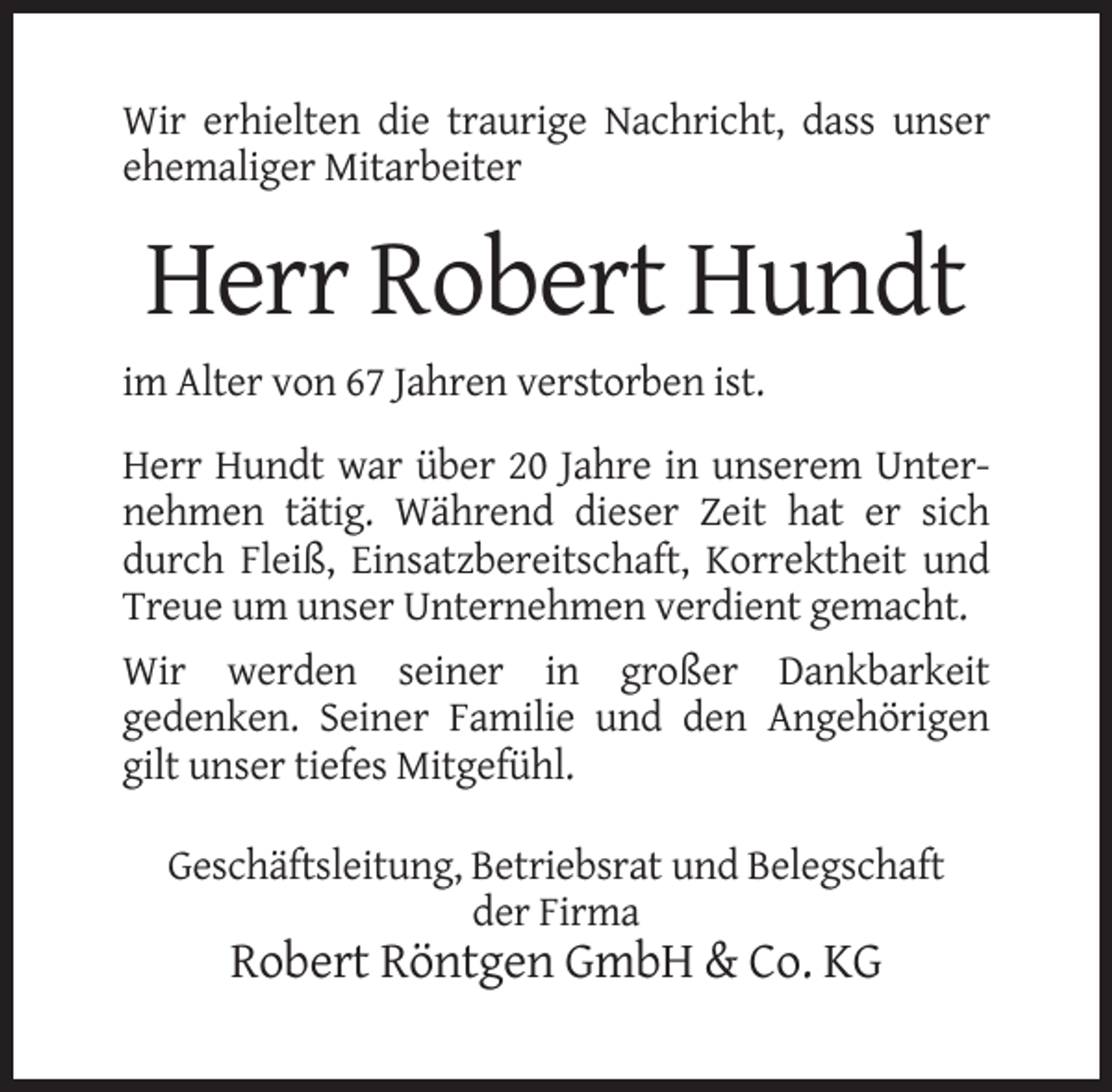 <p>Wir erhielten die traurige Nachricht, dass unser<br />ehemaliger Mitarbeiter</p><p>Herr Robert Hundt<br />im Alter von 67 Jahren verstorben ist.<br />Herr Hundt war über 20 Jahre in unserem Unternehmen tätig. Während dieser Zeit hat er sich<br />durch Fleiß, Einsatzbereitschaft, Korrektheit und<br />Treue um unser Unternehmen verdient gemacht.<br />Wir werden seiner in großer Dankbarkeit<br />gedenken. Seiner Familie und den Angehörigen<br />gilt unser tiefes Mitgefühl.<br />Geschäftsleitung, Betriebsrat und Belegschaft<br />der Firma</p><p>Robert Röntgen GmbH &amp; Co. KG</p>