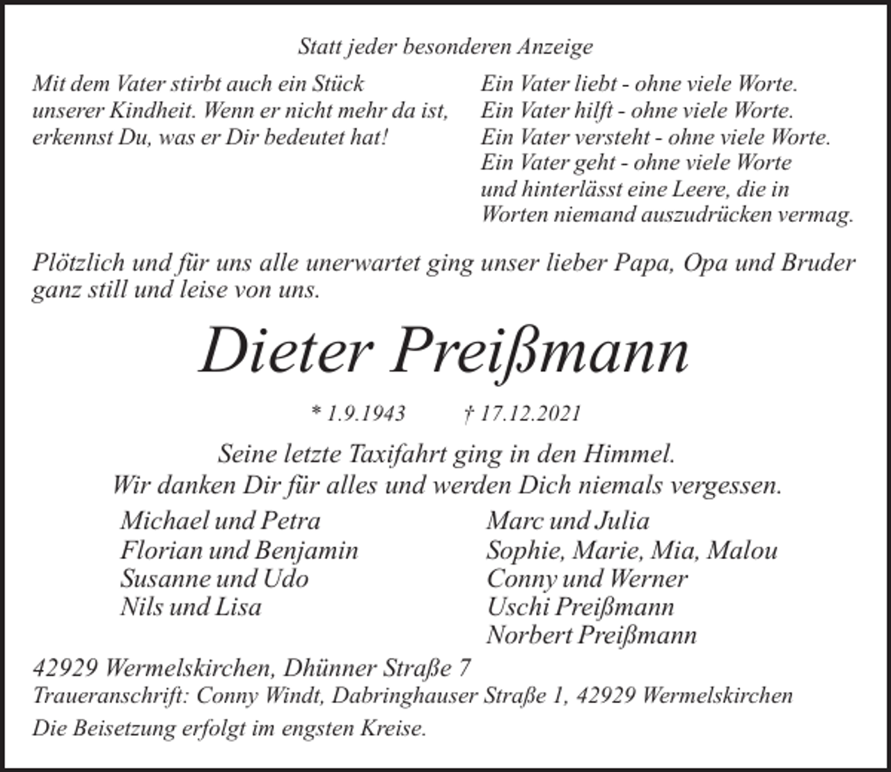 <p>Statt jeder besonderen Anzeige<br />Mit dem Vater stirbt auch ein Stück<br />unserer Kindheit. Wenn er nicht mehr da ist,<br />erkennst Du, was er Dir bedeutet hat!</p><p>Ein Vater liebt - ohne viele Worte.<br />Ein Vater hilft - ohne viele Worte.<br />Ein Vater versteht - ohne viele Worte.<br />Ein Vater geht - ohne viele Worte<br />und hinterlässt eine Leere, die in<br />Worten niemand auszudrücken vermag.</p><p>Plötzlich und für uns alle unerwartet ging unser lieber Papa, Opa und Bruder<br />ganz still und leise von uns.</p><p>Dieter Preißmann<br />* 1.9.1943</p><p>† 17.12.2021</p><p>Seine letzte Taxifahrt ging in den Himmel.<br />Wir danken Dir für alles und werden Dich niemals vergessen.<br />Michael und Petra<br />Marc und Julia<br />Sophie, Marie, Mia, Malou<br />Florian und Benjamin<br />Susanne und Udo<br />Conny und Werner<br />Nils und Lisa<br />Uschi Preißmann<br />Norbert Preißmann<br />42929 Wermelskirchen, Dhünner Straße 7</p><p>Traueranschrift: Conny Windt, Dabringhauser Straße 1, 42929 Wermelskirchen<br />Die Beisetzung erfolgt im engsten Kreise.</p>