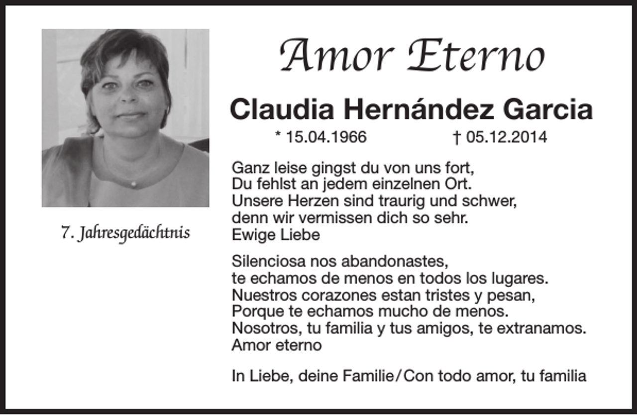 <p>Amor Eterno<br />Claudia Hernández Garcia<br />* 15.04.1966</p><p>7. Jahresgedächtnis</p><p>† 05.12.2014</p><p>Ganz leise gingst du von uns fort,<br />Du fehlst an jedem einzelnen Ort.<br />Unsere Herzen sind traurig und schwer,<br />denn wir vermissen dich so sehr.<br />Ewige Liebe<br />Silenciosa nos abandonastes,<br />te echamos de menos en todos los lugares.<br />Nuestros corazones estan tristes y pesan,<br />Porque te echamos mucho de menos.<br />Nosotros, tu familia y tus amigos, te extranamos.<br />Amor eterno<br />In Liebe, deine Familie / Con todo amor, tu familia</p>