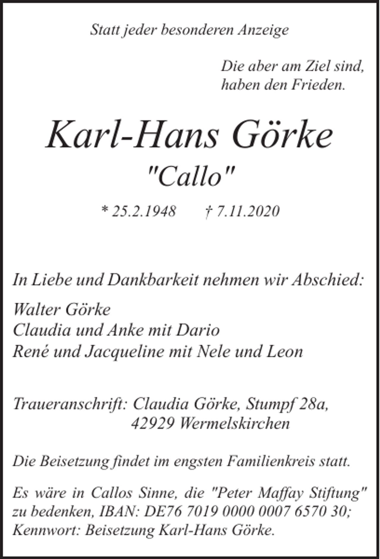 <p>Statt jeder besonderen Anzeige<br />Die aber am Ziel sind,<br />haben den Frieden.</p><p>Karl-Hans Görke<br />"Callo"</p><p>* 25.2.1948</p><p>† 7.11.2020</p><p>In Liebe und Dankbarkeit nehmen wir Abschied:<br />Walter Görke<br />Claudia und Anke mit Dario<br />René und Jacqueline mit Nele und Leon<br />Traueranschrift: Claudia Görke, Stumpf 28a,<br />42929 Wermelskirchen<br />Die Beisetzung findet im engsten Familienkreis statt.<br />Es wäre in Callos Sinne, die "Peter Maffay Stiftung"<br />zu bedenken, IBAN: DE76 7019 07 6570 30;<br />Kennwort: Beisetzung Karl-Hans Görke.</p>