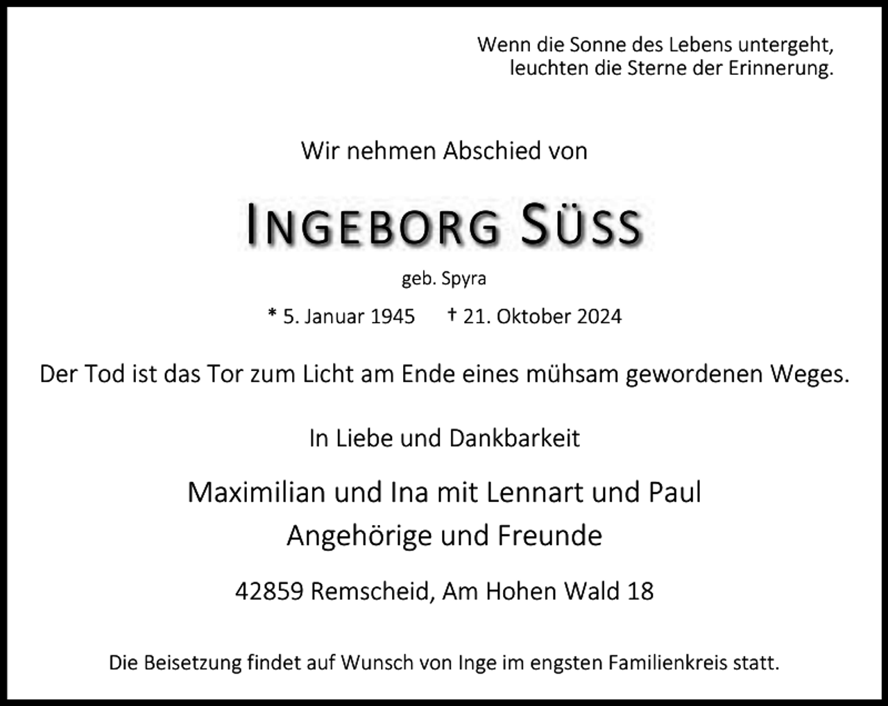 <p>Wenn die Sonne des Lebens untergeht,<br />leuchten die Sterne der Erinnerung.</p><p>Wir nehmen Abschied von</p><p>I NGEBORG S ÜSS<br />geb. Spyra</p><p>* 5. Januar 1945</p><p>† 21. Oktober 2024</p><p>Der Tod ist das Tor zum Licht am Ende eines mühsam gewordenen Weges.<br />In Liebe und Dankbarkeit</p><p>Maximilian und Ina mit Lennart und Paul<br />Angehörige und Freunde<br />42859 Remscheid, Am Hohen Wald 18<br />Die Beisetzung findet auf Wunsch von Inge im engsten Familienkreis statt.</p>